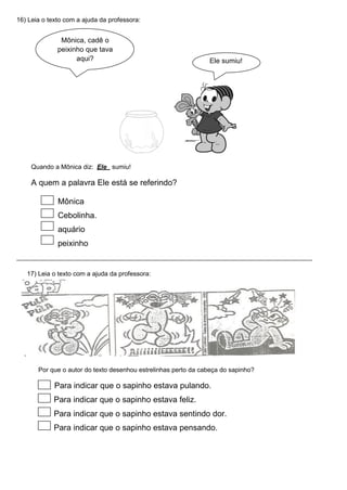 16) Leia o texto com a ajuda da professora:
Mônica, cadê o
peixinho que tava
aqui? Ele sumiu!
Quando a Mônica diz: Ele sumiu!
A quem a palavra Ele está se referindo?
Mônica
Cebolinha.
aquário
peixinho
17) Leia o texto com a ajuda da professora:
Por que o autor do texto desenhou estrelinhas perto da cabeça do sapinho?
Para indicar que o sapinho estava pulando.
Para indicar que o sapinho estava feliz.
Para indicar que o sapinho estava sentindo dor.
Para indicar que o sapinho estava pensando.
 