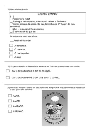 .
18) Ouça a leitura do texto:
(…)
Perdi minha mãe!
MACACO DANADO
Sossegue macaquinho, não chore! - disse a Borboleta.
Vamos procurá-la agora. De que tamanho ela é? Assim do meu
tamanho?
Não! – o macaquinho exclamou.
É bem maior do que eu.
No texto acima, quem falou a frase:
Perdi minha mãe!
A borboleta.
O narrador.
O macaquinho.
A mãe
19) Ouça com atenção as frases abaixo e marque um X na frase que mostra ser uma opinião.
DIA 12 DE OUTUBRO É O DIA DA CRIANÇA.
DIA 12 DE OUTUBRO É O DIA MAIS BONITO DO ANO.
20) Observe a imagem e o texto lido pela professora, marque um X no quadradinho que mostra qual
a ideia que o texto transmite:
RAIVA.
AMOR
AMIZADE.
CARINHO.
 
