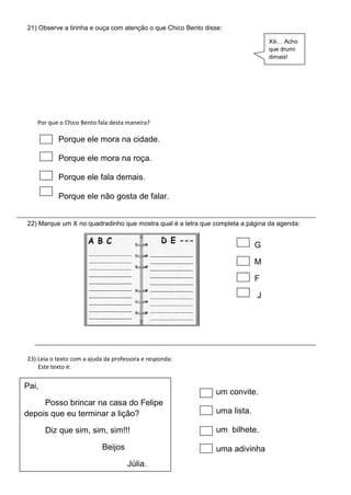 21) Observe a tirinha e ouça com atenção o que Chico Bento disse:
Por que o Chico Bento fala desta maneira?
Porque ele mora na cidade.
Porque ele mora na roça.
Porque ele fala demais.
Porque ele não gosta de falar.
Xiii… Acho
que drumi
dimais!
22) Marque um X no quadradinho que mostra qual é a letra que completa a página da agenda:
G
M
F
J
23) Leia o texto com a ajuda da professora e responda:
Este texto é:
Pai,
Posso brincar na casa do Felipe
depois que eu terminar a lição?
Diz que sim, sim, sim!!!
Beijos
Júlia.
um convite.
uma lista.
um bilhete.
uma adivinha
 