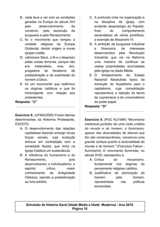 B. nada teve a ver com as condições
geradas na Europa do século XVI
pelo desenvolvimento do
comércio, pela ascensão da
burguesia e pelo Renascimento.
C. foi o movimento que rompeu a
unidade religiosa da Europa
Ocidental, dando origem a novas
igrejas cristãs.
D. valorizava Deus, a fé e o desprezo
pelas coisas terrenas, porque não
era materialista, mas, sim,
pregadora do fanatismo de
predestinação e da submissão do
homem a Deus.
E. foi um movimento que reafirmou
os dogmas católicos e que foi
intransigente com relação aos
protestantes.
Resposta: “C”
Exercício 8. (UFMA/2000) Foram fatores
determinantes da Reforma Protestante,
EXCETO:
A. O desenvolvimento das relações
capitalistas fazendo emergir novas
forças sociais, cuja evolução
entrava em contradição com a
sociedade feudal, que tinha na
Igreja Católica um sustentáculo.
B. A influência do humanismo e do
Renascimento, pois
desenvolveram o individualismo, o
espírito crítico, maior
conhecimento da Antigüidade
Clássica, opondo a predestinação
ao livre-arbítrio.
C. A profunda crise na organização e
na disciplina da Igreja, com
evidente desprestígio do Papado,
fruto do comportamento
escandaloso de vários pontífices,
a exemplo de Alexandre VI.
D. A ambição da burguesia industrial
e financeira, de interesses
desenvolvidos pela Revolução
Industrial, que via na Reforma
uma maneira de confiscar as
vastas propriedades acumuladas
pela Igreja na Idade Média.
E. O fortalecimento do Estado
Nacional Absolutista típico da
transição do feudalismo para o
capitalismo, cuja consolidação
representava a rejeição da teoria
da supremacia e do universalismo
do poder papal.
Resposta: “D”
Exercício 9. (PUC RJ/1994) ​"Movimento
intelectual portador de uma visão unitária
do mundo e do homem, o Iluminismo,
apesar das diversidades de leituras que
lhe são contemporâneas, conservou uma
grande certeza quanto à racionalidade do
mundo e do homem." (Francisco Falcon -
Iluminismo) O movimento Iluminista, no
século XVIII, representou a:
A. Crítica ao mecanismo,
fundamental nos dogmas do
pensamento religioso católico.
B. Justificativa da dominação do
homem pelo homem,
representada nas práticas
escravistas.
Simulado de História Geral (Idade Média e Idade Moderna) - Ano 2018
Página 10
 