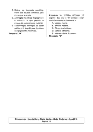 C. Defesa da teocracia pontifícia,
frente aos abusos cometidos pela
monarquia absoluta.
D. Afirmação das idéias do progresso
e natureza, o que permitiu o
avanço do conhecimento racional.
E. Subordinação ideológica do poder
político civil às práticas e doutrinas
da Igreja contra-reformista.
Resposta: “D”
Exercício 10. (ETAPA SP/2006) “O
espírito das leis” e “O contrato social”
associam-se respectivamente a:
A. Locke e Hume.
B. Smith e Hobbes.
C. Cícero e Aristóteles.
D. Voltaire e Diderot.
E. Montesquieu e Rousseau.
Resposta: “E”
Simulado de História Geral (Idade Média e Idade Moderna) - Ano 2018
Página 11
 