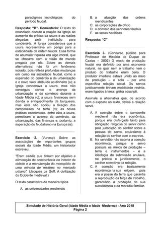 paradigmas tecnológicos do
período feudal.
Resposta: “B”. Comentário: O texto do
enunciado discute a reação da Igreja ao
aumento da prática da usura e as razões
alegadas pela instituição para
condená-la. A Igreja considerava que a
usura representava um perigo para a
estabilidade da ordem feudal. Essa forma
de acumular riqueza era algo imoral, que
se chocava com a visão de mundo
pregada por ela. Sobre as demais
alternativas: não foi um fenômeno
isolado, pois refletia profundas mudanças
em curso na sociedade feudal, como a
expansão do comércio e da urbanização
e o novo valor atribuído ao dinheiro (a); a
Igreja condenava a usura, mas não
conseguiu conter o avanço da
urbanização e do comércio durante a
Idade Média (c); a usura favoreceu sem
dúvida o enriquecimento da burguesia,
mas esta não apoiou a fixação dos
camponeses na terra (d); as novas
práticas econômicas, entre elas a usura,
permitiram o avanço do comércio, da
urbanização, das finanças e, portanto, a
superação do feudalismo na Europa (e).
Exercício 2. (Vunesp) Sobre as
associações de importantes grupos
sociais da Idade Média, um historiador
escreveu:
"Eram cartéis que tinham por objetivo a
eliminação da concorrência no interior da
cidade e a manutenção do monopólio de
uma minoria de mestres no mercado
urbano". (Jacques Le Goff, A civilização
do Ocidente medieval.)
O texto caracteriza de maneira típica
A. as universidades medievais
B. a atuação das ordens
mendicantes
C. as corporações de ofício
D. o domínio dos senhores feudais
E. as seitas heréticas
Resposta: “C”
Exercício 3. (Concurso público para
Professor de História de Duque de
Caxias – 2002) O modo de produção
feudal era definido por uma economia
natural, na qual nem o trabalho nem o
produto do trabalho eram bens. O
produtor imediato estava unido ao meio
de produção – o solo – por uma
específica relação social. Os servos
juridicamente tinham mobilidade restrita,
eram ligados à terra: gleba adscripti.
Assinale a alternativa que, de acordo
com o exposto no texto, define a relação
servil.
A. A coerção sobre o camponês
medieval não era econômica,
porque era disfarçada tanto pela
obrigação religiosa de servir como
pela jurisdição do senhor sobre a
pessoa do servo, equivalente à
relação do senhor com o escravo.
B. Na servidão não ocorria a coerção
econômica, porque o servo
possuía os meios de produção –
terra e instrumentos – e a
ideologia da submissão anulava,
na prática e juridicamente, o
caráter coercitivo da relação.
C. A coerção era basicamente
econômica na sua origem, pois
era a posse da terra que garantia
a reprodução da força de trabalho,
garantindo a produção da sua
subsistência e da moradia familiar.
Simulado de História Geral (Idade Média e Idade Moderna) - Ano 2018
Página 2
 