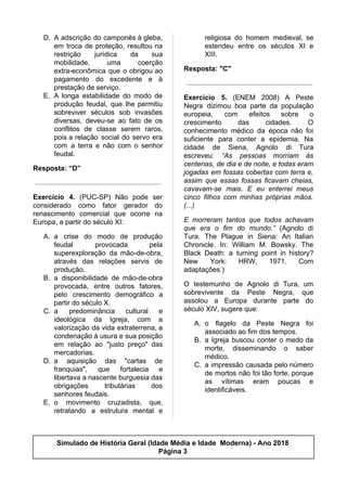 D. A adscrição do camponês à gleba,
em troca de proteção, resultou na
restrição jurídica da sua
mobilidade, uma coerção
extra-econômica que o obrigou ao
pagamento do excedente e à
prestação de serviço.
E. A longa estabilidade do modo de
produção feudal, que lhe permitiu
sobreviver séculos sob invasões
diversas, deveu-se ao fato de os
conflitos de classe serem raros,
pois a relação social do servo era
com a terra e não com o senhor
feudal.
Resposta: “D”
Exercício 4. (PUC-SP) Não pode ser
considerado como fator gerador do
renascimento comercial que ocorre na
Europa, a partir do século XI:
A. a crise do modo de produção
feudal provocada pela
superexploração da mão-de-obra,
através das relações servis de
produção.
B. a disponibilidade de mão-de-obra
provocada, entre outros fatores,
pelo crescimento demográfico a
partir do século X.
C. a predominância cultural e
ideológica da Igreja, com a
valorização da vida extraterrena, a
condenação à usura e sua posição
em relação ao "justo preço" das
mercadorias.
D. a aquisição das "cartas de
franquias", que fortalecia e
libertava a nascente burguesia das
obrigações tributárias dos
senhores feudais.
E. o movimento cruzadista, que,
retratando a estrutura mental e
religiosa do homem medieval, se
estendeu entre os séculos XI e
XIII.
Resposta: "C"
Exercício 5. (ENEM 2008) A Peste
Negra dizimou boa parte da população
europeia, com efeitos sobre o
crescimento das cidades. O
conhecimento médico da época não foi
suficiente para conter a epidemia. Na
cidade de Siena, Agnolo di Tura
escreveu: ​“As pessoas morriam às
centenas, de dia e de noite, e todas eram
jogadas em fossas cobertas com terra e,
assim que essas fossas ficavam cheias,
cavavam-se mais. E eu enterrei meus
cinco filhos com minhas próprias mãos.
(...)
E morreram tantos que todos achavam
que era o fim do mundo.” (Agnolo di
Tura. The Plague in Siena: An Italian
Chronicle. In: William M. Bowsky. The
Black Death: a turning point in history?
New York: HRW, 1971. Com
adaptações.)
O testemunho de Agnolo di Tura, um
sobrevivente da Peste Negra, que
assolou a Europa durante parte do
século XIV, sugere que:
A. o flagelo da Peste Negra foi
associado ao fim dos tempos.
B. a Igreja buscou conter o medo da
morte, disseminando o saber
médico.
C. a impressão causada pelo número
de mortos não foi tão forte, porque
as vítimas eram poucas e
identificáveis.
Simulado de História Geral (Idade Média e Idade Moderna) - Ano 2018
Página 3
 