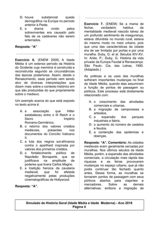 D. houve substancial queda
demográfica na Europa no período
anterior à Peste.
E. o drama vivido pelos
sobreviventes era causado pelo
fato de os cadáveres não serem
enterrados.
Resposta: “A”
Exercício 6. (ENEM 2009) A Idade
Média é um extenso período da História
do Ocidente cuja memória é construída e
reconstruída segundo as circunstâncias
das épocas posteriores. Assim, desde o
Renascimento, esse período vem sendo
alvo de diversas interpretações que
dizem mais sobre o contexto histórico em
que são produzidas do que propriamente
sobre o medievo.
Um exemplo acerca do que está exposto
no texto acima é:
A. a associação que Hitler
estabeleceu entre o III Reich e o
Sacro Império
Romano-Germânico.
B. o retorno dos valores cristãos
medievais, presentes nos
documentos do Concílio Vaticano
II.
C. a luta dos negros sul-africanos
contra o apartheid inspirada por
valores dos primeiros cristãos.
D. o fortalecimento político de
Napoleão Bonaparte, que se
justificava na amplitude de
poderes que tivera Carlos Magno.
E. a tradição heroica da cavalaria
medieval, que foi afetada
negativamente pelas produções
cinematográficas de Hollywood.
Resposta: “A”.
Exercício 7. (ENEM) Se a mania de
fechar, verdadeiro habitus da
mentalidade medieval nascido talvez de
um profundo sentimento de insegurança,
estava difundida no mundo rural, estava
do mesmo modo no meio urbano, pois
que uma das características da cidade
era de ser limitada por portas e por uma
muralha. Duby, G. et al. Séculos XIV-XV.
In: Ariès, P.; Duby, G. História da vida
privada da Europa Feudal à Renascença.
São Paulo: Cia. das Letras, 1990.
(Adaptado.)
As práticas e os usos das muralhas
sofreram importantes mudanças no final
da Idade Média, quando elas assumiram
a função de pontos de passagem ou
pórticos. Este processo está diretamente
relacionado com:
A. o crescimento das atividades
comerciais e urbanas.
B. a migração de camponeses e
artesãos.
C. a expansão dos parques
industriais e fabris.
D. o aumento do número de castelos
e feudos.
E. a contenção das epidemias e
doenças.
Resposta: “A”. Comentário: As cidades
medievais eram geralmente cercadas por
muralhas. Nos últimos séculos da Idade
Média, porém, a expansão das atividades
comerciais, a circulação mais rápida das
riquezas e as feiras provocaram
mudanças no espaço urbano, que já não
podia continuar tão fechado quanto
antes. Dessa forma, as muralhas se
tornaram pontos de passagem com seus
pórticos abertos para viajantes e
mercadores. Sobre as demais
alternativas: embora a migração de
Simulado de História Geral (Idade Média e Idade Moderna) - Ano 2018
Página 4
 