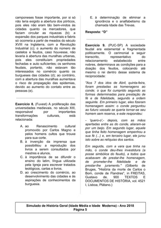 camponeses fosse importante, por si só
não teria exigido a abertura dos pórticos,
pois eles não eram tão bem-vindos às
cidades quanto os mercadores, que
faziam circular as riquezas (b); a
expansão dos parques industriais e fabris
só ocorreria a partir de meados do século
XVIII na Inglaterra, com a Revolução
Industrial (c); o aumento do número de
castelos e feudos, caso houvesse, não
levaria à abertura das muralhas urbanas,
pois eles constituíam propriedades
fechadas e auto suficientes; os senhores
feudais, portanto, não estavam tão
interessados no comércio quanto os
burgueses das cidades (d); ao contrário,
com a abertura das muralhas aumentava
o risco de propagação das epidemias,
devido ao aumento do contato entre as
pessoas (e).
Exercício 8. (Fuvest) A proliferação das
universidades medievais, no século XIII,
responsável por importantes
transformações culturais, está
relacionada:
A. ao Renascimento cultural
promovido por Carlos Magno e
pelos homens cultos que trouxe
para sua corte.
B. à invenção da imprensa que
possibilitou a reprodução dos
livros a serem consultados por
mestres e alunos.
C. à importância de se difundir o
ensino do latim, língua utilizada
pela Igreja para escrever tratados
teológicos, cartas e livros.
D. ao crescimento do comércio, ao
desenvolvimento das cidades e às
aspirações de conhecimentos da
burguesia.
E. à determinação de eliminar a
ignorância e o analfabetismo da
chamada Idade das Trevas.
Resposta: “D”
Exercício 9. (PUC-SP) A sociedade
feudal era estamental e fragmentada
politicamente. O cerimonial a seguir
transcrito, representativo do
relacionamento estabelecido entre
nobres, determinava as condições para a
doação dos feudos, colocando até
mesmo o rei dentro desse sistema de
reciprocidade:
"Aos 7 dos idos de Abril, quinta-feira,
foram prestadas as homenagens ao
conde; o que foi cumprido segundo as
formas determinadas para prestação de
fé e de fidelidade, segundo a ordem
seguinte. Em primeiro lugar, eles fizeram
homenagem assim: o conde perguntou
ao futuro vassalo se queria tornar-se seu
homem sem reserva, e este respondeu:
- 'quero-o',- depois, com as mãos
apertadas entre as do conde, aliaram-se
por um beijo. Em segundo lugar, aquele
que tinha feito homenagem empenhou a
sua fé (...) e, em terceiro lugar, ele jurou
isto sobre as relíquias dos santos.
Em seguida, com a vara que tinha na
mão, o conde deu-lhes investidura (a
posse simbólica do feudo), a todos que
acabavam de prestar-lhe homenagem,
de prometer-lhe fidelidade e de
prestar-lhe juramento." (Gilberto de
Bruges, "História da morte de Carlos o
Bom, conde de Flandres", in FREITAS,
Gustavo de. 900 TEXTOS E
DOCUMENTOS DE HISTÓRIA, vol. 4521
I, Lisboa, Plátano.)
Simulado de História Geral (Idade Média e Idade Moderna) - Ano 2018
Página 5
 