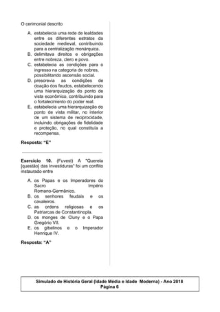 O cerimonial descrito
A. estabelecia uma rede de lealdades
entre os diferentes estratos da
sociedade medieval, contribuindo
para a centralização monárquica.
B. delimitava direitos e obrigações
entre nobreza, clero e povo.
C. estabelecia as condições para o
ingresso na categoria de nobres,
possibilitando ascensão social.
D. prescrevia as condições de
doação dos feudos, estabelecendo
uma hierarquização do ponto de
vista econômico, contribuindo para
o fortalecimento do poder real.
E. estabelecia uma hierarquização do
ponto de vista militar, no interior
de um sistema de reciprocidade,
incluindo obrigações de fidelidade
e proteção, no qual constituía a
recompensa.
Resposta: “E”
Exercício 10. (Fuvest) A "Querela
[questão] das Investiduras" foi um conflito
instaurado entre
A. os Papas e os Imperadores do
Sacro Império
Romano-Germânico.
B. os senhores feudais e os
cavaleiros.
C. as ordens religiosas e os
Patriarcas de Constantinopla.
D. os monges de Cluny e o Papa
Gregório VII.
E. os gibelinos e o Imperador
Henrique IV.
Resposta: “A”
Simulado de História Geral (Idade Média e Idade Moderna) - Ano 2018
Página 6
 