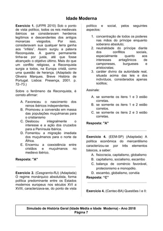 Idade Moderna
Exercício 1. (UFPR 2010) Sob o ponto
de vista político, todos os reis medievais
ibéricos se consideravam herdeiros
legítimos e descendentes dos antigos
monarcas visigodos. Por isso,
consideravam sua qualquer terra ganha
aos “infiéis”. Assim surgiu a palavra
Reconquista. A guerra permanente
tinha-se por justa, até que fosse
alcançado o objetivo último. Mais do que
um conflito religioso, a Reconquista
surgia a todos, na Europa cristã, como
uma questão de herança. (Adaptado de
Oliveira Marques. Breve História de
Portugal. Lisboa: Presença, 2001. p.
72–73.)
Sobre o fenômeno da Reconquista, é
correto afirmar:
A. Favoreceu o nascimento dos
reinos ibéricos independentes.
B. Promoveu a conversão em massa
das populações muçulmanas para
o cristianismo
C. Deslocou integralmente o
interesse e a ação dos cruzados
para a Península Ibérica.
D. Fomentou a migração imediata
dos muçulmanos para o norte da
África.
E. Encerrou a coexistência entre
cristãos e muçulmanos no
medievo ibérico.
Resposta: "A"
Exercício 2. (Cesgranrio-RJ) (Adaptada)
O regime monárquico absolutista, forma
política predominante entre os Estados
modernos europeus nos séculos XVI a
XVIII, caracterizava-se, do ponto de vista
político e social, pelos seguintes
aspectos:
1. concentração de todos os poderes
nas mãos do príncipe enquanto
soberano absoluto;
2. neutralidade do príncipe diante
dos conflitos sociais,
especialmente quanto aos
interesses antagônicos de
camponeses, burgueses e
aristocratas;
3. caráter divino da autoridade real,
situada acima das leis e dos
indivíduos, considerados apenas
súditos;
Assinale:
A. se somente os itens 1 e 3 estão
corretas.
B. se somente os itens 1 e 2 estão
corretos.
C. se somente os itens 2 e 3 estão
corretas.
Resposta: "A"
Exercício 4. (EEM-SP) (Adaptada) A
política econômica do mercantilismo
caracterizou-se por três elementos
básicos, a saber:
A. fisiocracia, capitalismo, globalismo
B. capitalismo, socialismo, escambo
C. balança de comércio favorável,
protecionismo e monopólio.
D. escambo, globalismo, corvéia
Resposta: “C”
Exercício 4.​ (Centec-BA) Questões I e II:
Simulado de História Geral (Idade Média e Idade Moderna) - Ano 2018
Página 7
 