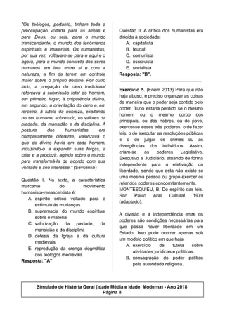 "Os teólogos, portanto, tinham toda a
preocupação voltada para as almas e
para Deus, ou seja, para o mundo
transcendente, o mundo dos fenômenos
espirituais e imateriais. Os humanistas,
por sua vez, voltavam-se para o aqui e o
agora, para o mundo concreto dos seres
humanos em luta entre si e com a
natureza, a fim de terem um controle
maior sobre o próprio destino. Por outro
lado, a pregação do clero tradicional
reforçava a submissão total do homem,
em primeiro lugar, à onipotência divina,
em segundo, à orientação do clero e, em
terceiro, à tutela da nobreza, exaltando
no ser humano, sobretudo, os valores da
piedade, da mansidão e da disciplina. A
postura dos humanistas era
completamente diferente, valorizava o
que de divino havia em cada homem,
induzindo-o a expandir suas forças, a
criar e a produzir, agindo sobre o mundo
para transformá-la de acordo com sua
vontade e seu interesse."​ (Sevcenko)
Questão I. No texto, a característica
marcante do movimento
humanista-renascentista é:
A. espírito crítico voltado para o
estímulo às mudanças
B. supremacia do mundo espiritual
sobre o material
C. valorização da piedade, da
mansidão e da disciplina
D. defesa da Igreja e da cultura
medievais
E. reprodução da crença dogmática
dos teólogos medievais
Resposta: "A"
Questão II. A crítica dos humanistas era
dirigida à sociedade:
A. capitalista
B. feudal
C. comunista
D. escravista
E. socialista
Resposta: "B".
Exercício 5. (Enem 2013) Para que não
haja abuso, é preciso organizar as coisas
de maneira que o poder seja contido pelo
poder. Tudo estaria perdido se o mesmo
homem ou o mesmo corpo dos
principais, ou dos nobres, ou do povo,
exercesse esses três poderes: o de fazer
leis, o de executar as resoluções públicas
e o de julgar os crimes ou as
divergências dos indivíduos. Assim,
criam-se os poderes Legislativo,
Executivo e Judiciário, atuando de forma
independente para a efetivação da
liberdade, sendo que esta não existe se
uma mesma pessoa ou grupo exercer os
referidos poderes concomitantemente.
MONTESQUIEU, B. Do espírito das leis.
São Paulo Abril Cultural, 1979
(adaptado).
A divisão e a independência entre os
poderes são condições necessárias para
que possa haver liberdade em um
Estado. Isso pode ocorrer apenas sob
um modelo político em que haja
A. exercício de tutela sobre
atividades jurídicas e políticas.
B. consagração do poder político
pela autoridade religiosa.
Simulado de História Geral (Idade Média e Idade Moderna) - Ano 2018
Página 8
 