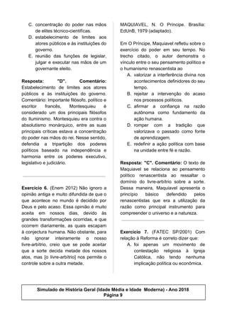 C. concentração do poder nas mãos
de elites técnico-cientifícas.
D. estabelecimento de limites aos
atores públicos e às instituições do
governo.
E. reunião das funções de legislar,
julgar e executar nas mãos de um
governante eleito.
Resposta: "D". Comentário:
Estabelecimento de limites aos atores
públicos e às instituições do governo.
Comentário: Importante filósofo, político e
escritor francês, Montesquieu é
considerado um dos principais filósofos
do Iluminismo. Montesquieu era contra o
absolutismo monárquico, entre as suas
principais críticas estava a concentração
do poder nas mãos do rei. Nesse sentido,
defendia a tripartição dos poderes
políticos baseado na independência e
harmonia entre os poderes executivo,
legislativo e judiciário.
Exercício 6. (Enem 2012) Não ignoro a
opinião antiga e muito difundida de que o
que acontece no mundo é decidido por
Deus e pelo acaso. Essa opinião é muito
aceita em nossos dias, devido às
grandes transformações ocorridas, e que
ocorrem diariamente, as quais escapam
à conjectura humana. Não obstante, para
não ignorar inteiramente o nosso
livre-arbítrio, creio que se pode aceitar
que a sorte decida metade dos nossos
atos, mas [o livre-arbítrio] nos permite o
controle sobre a outra metade.
MAQUIAVEL, N. O Príncipe. Brasília:
EdUnB, 1979 (adaptado).
Em O Príncipe, Maquiavel refletiu sobre o
exercício do poder em seu tempo. No
trecho citado, o autor demonstra o
vínculo entre o seu pensamento político e
o humanismo renascentista ao
A. valorizar a interferência divina nos
acontecimentos definidores do seu
tempo.
B. rejeitar a intervenção do acaso
nos processos políticos.
C. afirmar a confiança na razão
autônoma como fundamento da
ação humana.
D. romper com a tradição que
valorizava o passado como fonte
de aprendizagem.
E. redefinir a ação política com base
na unidade entre fé e razão.
Resposta: "C". Comentário: O texto de
Maquiavel se relaciona ao pensamento
político renascentista ao ressaltar o
domínio do livre-arbítrio sobre a sorte.
Dessa maneira, Maquiavel apresenta o
princípio básico defendido pelos
renascentistas que era a utilização da
razão como principal instrumento para
compreender o universo e a natureza.
Exercício 7. (FATEC SP/2001) Com
relação à Reforma é correto dizer que:
A. foi apenas um movimento de
contestação religiosa à Igreja
Católica, não tendo nenhuma
implicação política ou econômica.
Simulado de História Geral (Idade Média e Idade Moderna) - Ano 2018
Página 9
 