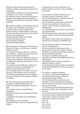 (B) pleno conhecimento da atribuição de ato
criminoso, mediante intimação pessoal do juiz ou
do promotor.
(C) igualdade na relação processual, não podendo
confrontar-se com vítimas e testemunhas.
(D) direito de solicitar a presença de seus pais ou
responsável em qualquer fase do procedimento.
(E) defesa técnica por meio de assistente social ou
psicólogo.
08. Conforme estabelece expressamente o Estatuto
da Criança e do Adolescente, as decisões do
Conselho Tutelar, a pedido de quem tenha
legítimo interesse, somente poderão ser revistas
(A) pelo Procurador do Estado que atua na defesa
da criança e do adolescente.
(B) pelo Ministério Público do Trabalho.
(C) pelo Ministério da Justiça.
(D) pela Defensoria Pública.
(E) pela autoridade judiciária.
09. Relativamente às Disposições Preliminares do
Estatuto da Criança e do Adolescente, assinale a
alternativa correta.
(A) Considera-se criança a pessoa com até doze
anos completos, e adolescente aquela entre treze e
dezoito anos de idade incompletos.
(B) Nos casos em que a lei determinar, deverá ser
constantemente aplicado o Estatuto da Criança e
do Adolescente às pessoas entre dezenove e vinte
anos de idade.
(C) A garantia de prioridade para o adolescente
compreende a primazia na formulação das
políticas sociais públicas para o lazer.
(D) Na aplicação dessa Lei, deverão ser levados
em conta os fins políticos a que ela se destina.
(E) Destinação privilegiada de recursos públicos
nas áreas relacionadas com a proteção à infância e
à juventude.
10. Verificada a prática de ato infracional, a
autoridade competente poderá aplicar ao
adolescente medidas socioeducativas, dentre as
quais
(A) orientação, apoio e acompanhamento
temporários.
(B) repreensão por escrito e restituição do objeto
danificado.
(C) liberdade representada com a finalidade de
orientação.
(D) advertência, que será aplicada
independentemente de prova da materialidade da
infração.
(E) prestação de serviços comunitários, por
período superior a sete meses, junto a entidades
assistenciais.
11. Em relação à medida socioeducativa de
internação, assinale a alternativa correta.
(A) Em nenhuma hipótese o período máximo de
internação excederá a dois anos.
(B) A medida não comporta prazo determinado,
devendo sua manutenção ser reavaliada, no
máximo a cada seis meses, mediante decisão
fundamentada.
(C) A desinternação não necessita ser precedida de
autorização judicial.
(D) Não será permitida a realização de atividades
externas, mesmo a critério de uma determinação
judicial.
(E) Atingido o limite de prazo de internação, o
adolescente será colocado em liberdade total.
12. São diretrizes da política de atendimento à
criança e ao adolescente:
(A) serviços gerais de atendimento médico e
psicossocial às vítimas de crueldade e opressão.
(B) políticas e programas de assistência social, em
caráter permanente, para todos.
(C) criação e manutenção de programas
específicos, observada a descentralização político-
administrativa.
(D) proteção jurídico-social por entidades de
defesa dos direitos e deveres.
(E) imobilização da opinião pública no sentido da
dispensável participação dos diversos segmentos
da sociedade.
13. Analise as seguintes afirmações.
I. A criança e o adolescente portadores de
deficiência deverão receber atendimento
especializado do Poder Público.
II. Os hospitais públicos e particulares são
obrigados a fornecer declaração de nascimento
onde constem necessariamente as intercorrências
do parto e do neonato.
III. A parturiente será atendida obrigatoriamente
pelo mesmo médico que a acompanhou na fase
pré-natal.
IV. Os casos de suspeita ou confirmação de maus
tratos contra criança ou adolescente poderão ser
comunicados a qualquer Conselho Tutelar.
Estão corretas apenas as afirmativas
(A) I e II.
(B) I e III.
(C) I, II e III.
(D) I, II e IV.
(E) II, III e IV.
 