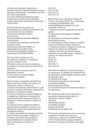 (D) não sendo localizado o adolescente, a
autoridade judiciária expedirá mandado de busca e
apreensão, determinando o sobrestamento do feito,
até a efetiva apresentação.
(E) o prazo máximo, prorrogável por igual
período, para a conclusão do procedimento,
estando o adolescente internado provisoriamente,
será de 60 dias.
21. O procedimento de apuração de
irregularidades em entidade governamental e não
governamental terá início mediante
(A) portaria do Ministério Público,
exclusivamente.
(B) representação da Autoridade Judiciária,
exclusivamente.
(C) denúncia da comunidade ou portaria do
Conselho Tutelar.
(D) portaria do Ministério Público ou
representação do Conselho Tutelar.
(E) portaria da Autoridade Judiciária ou
representação do Ministério Público.
22. A remissão concedida pelo Juiz
(A) importa em suspensão ou extinção do
processo, conforme o caso.
(B) importa sempre em exclusão do processo.
(C) implica no reconhecimento da autoria do ato
infracional.
(D) será levada em conta para efeito de
antecedentes criminais.
(E) não comporta revisão da medida
socioeducativa aplicada.
23. Em relação às competências do Ministério
Público previstas no Estatuto da Criança e do
Adolescente, analise as afirmativas.
I. Instaurar procedimentos administrativos e, para
instruí-los, requisitar informações e documentos a
particulares e instituições privadas.
II. Instaurar sindicâncias, requisitar diligências
investigatórias e determinar a instauração de
inquérito policial para apuração de ilícitos ou
infrações às normas de proteção à infância e à
juventude.
III. Zelar pelo efetivo respeito aos direitos e
garantias legais assegurados às crianças e aos
adolescentes, promovendo medidas judiciais e
extrajudiciais cabíveis.
IV. Aplicar penalidades por infrações cometidas
contra as normas de proteção à infância e à
juventude, com prejuízo da promoção da
responsabilidade civil e penal do infrator.
Estão corretas apenas as afirmativas
(A) I e II.
(B) I e III.
(C) I, II e III.
(D) I, III e IV.
(E) II, III e IV.
24. De acordo com o disposto no Estatuto da
Criança e do Adolescente (ECA), o adolescente
em regime de semiliberdade, sob a
responsabilidade da Fundação Casa, tem
assegurado o direito de
I. matrícula na escola e no período que mais lhe
agrade;
II. organização e participação em entidades
estudantis;
III. participação na definição da proposta
educacional da escola;
IV. contestação de critérios avaliativos, podendo
recorrer às instâncias escolares superiores;
V. frequência irregular ou dispensa das aulas, em
razão da sua situação de semiliberdade.
Assinale a alternativa que apresenta apenas
afirmações em consonância com o Estatuto da
Criança e do Adolescente (ECA).
(A) I e II.
(B) II e IV.
(C) IV e V.
(D) I, III e V.
(E) II, III e IV.
25. Conforme estabelece o Estatuto da Criança e
do Adolescente, as entidades de atendimento não
governamentais somente poderão funcionar depois
de registradas no(a)
(A) Ministério da Justiça.
(B) Promotoria da Infância e da Juventude.
(C) Defensoria Pública.
(D) Procuradoria do Estado.
(E) Conselho Municipal dos Direitos da Criança e
do Adolescente.
26. Verificada a prática de ato infracional, a
autoridade competente poderá aplicar ao
adolescente a seguinte medida:
(A) prisão.
(B) liberdade assistida.
(C) trabalhos forçados.
(D) pena de reclusão.
(E) detenção por até quatro anos.
27. Assinale a alternativa que está de acordo com
o disposto no Estatuto da Criança e do
Adolescente, a respeito do Conselho Tutelar.
(A) O Conselho Tutelar é órgão permanente e
autônomo, de caráter jurisdicional, encarregado
 