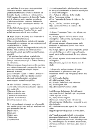 pela sociedade de zelar pelo cumprimento dos
direitos da criança e do adolescente.
(B) Em cada Município haverá, no mínimo, um
Conselho Tutelar composto de vinte membros.
(C) O mandato dos membros do Conselho Tutelar
será de três anos, sendo vedada a recondução.
(D) Para a candidatura a membro do Conselho
Tutelar será exigida idade superior a vinte e um
anos.
(E) Lei Federal disporá sobre local, dia e horário
de funcionamento do Conselho Tutelar, sendo
vedada a remuneração de seus membros.
28. Sobre o acesso da criança e do adolescente à
justiça, é correto afirmar que
(A) a assistência judiciária gratuita será prestada
aos que dela necessitarem, por um assistente social
ou pelo Ministério Público.
(B) as ações judiciais da competência da Justiça da
Infância e da Juventude são isentas de custas e
emolumentos, ainda que na hipótese de litigância
de má-fé.
(C) é vedada a divulgação de atos judiciais,
policiais e administrativos que digam respeito a
crianças e adolescentes a que se atribua autoria de
ato infracional.
(D) os menores de dezesseis anos serão assistidos,
e os maiores de dezesseis e menores de vinte e um
anos, representados por seus pais ou pelo
Promotor de Justiça.
(E) o adolescente a quem se atribua a prática de
crime hediondo, na hipótese de não constituir
advogado particular, poderá ser julgado
sumariamente, sem defensor público.
29. Para efeitos do Estatuto da Criança e do
Adolescente, considera-se adolescente a pessoa
com idade entre
(A) onze e dezoito anos.
(B) doze e dezoito anos.
(C) onze e dezessete anos.
(D) dez e dezessete anos.
(E) onze e dezesseis anos.
30. A internação pela prática de ato infracional é
uma medida que pode ser aplicada ao adolescente
pelo período máximo de
(A) seis meses.
(B) um ano.
(C) dois anos.
(D) três anos.
(E) quatro anos.
31. Aplicar penalidades administrativas nos casos
de infrações contra norma de proteção à criança ou
ao adolescente compete
(A) à Justiça da Infância e da Juventude.
(B) ao Promotor de Justiça.
(C) ao Procurador do Estado da Infância e da
Juventude.
(D) ao Conselho Tutelar do Município.
(E) à Defensoria Pública da Infância e da
Juventude.
32. Para o Estatuto da Criança e do Adolescente,
considera-se
(A) criança, a pessoa até doze anos de idade
incompletos; e adolescente, aquela entre doze e
dezoito anos de idade.
(B) criança, a pessoa até onze anos de idade
completos; e adolescente, aquela entre onze e
dezesseis anos.
(C) criança, a pessoa que ainda esteja sob a guarda
dos pais biológicos ou adotivos; e adolescente,
aquele que já tenha consciência dos seus próprios
atos.
(D) criança, a pessoa até dezessete anos de idade
incompletos.
(E) adolescente, a pessoa até dezoito anos de
idade.
33. Para onde, obrigatoriamente, devem ser
encaminhadas as gestantes ou mães que
manifestem interesse em entregar seus filhos para
adoção?
(A) Ao Conselho Tutelar.
(B) À Delegacia de Polícia.
(C) À Justiça da Infância e da Juventude.
(D) À Fundação CASA.
(E) À Procuradoria Geral do Estado.
34. O Estatuto da Criança e do Adolescente
assegura o direito à liberdade, que compreende
vários aspectos, exceto:
(A) crença e culto religioso.
(B) brincar, praticar esportes e divertir-se.
(C) participar da vida familiar e comunitária, sem
discriminação.
(D) trabalho remunerado a partir dos 12 anos de
idade.
(E) participar da vida política, na forma da lei.
35. Visando a proteção infantil, os hospitais e
demais estabelecimentos de atenção à saúde de
gestantes, públicos e particulares, são obrigados a
(A) manter registro das atividades desenvolvidas,
através de prontuários individuais, pelo prazo de
dez anos.
 