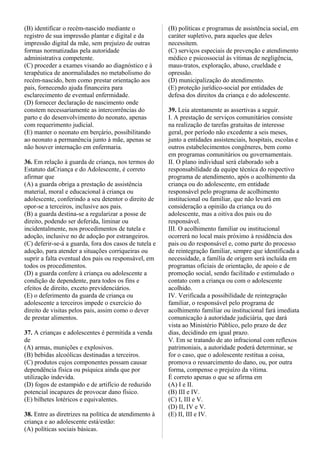 (B) identificar o recém-nascido mediante o
registro de sua impressão plantar e digital e da
impressão digital da mãe, sem prejuízo de outras
formas normatizadas pela autoridade
administrativa competente.
(C) proceder a exames visando ao diagnóstico e à
terapêutica de anormalidades no metabolismo do
recém-nascido, bem como prestar orientação aos
pais, fornecendo ajuda financeira para
esclarecimento de eventual enfermidade.
(D) fornecer declaração de nascimento onde
constem necessariamente as intercorrências do
parto e do desenvolvimento do neonato, apenas
com requerimento judicial.
(E) manter o neonato em berçário, possibilitando
ao neonato a permanência junto à mãe, apenas se
não houver internação em enfermaria.
36. Em relação à guarda de criança, nos termos do
Estatuto daCriança e do Adolescente, é correto
afirmar que
(A) a guarda obriga a prestação de assistência
material, moral e educacional à criança ou
adolescente, conferindo a seu detentor o direito de
opor-se a terceiros, inclusive aos pais.
(B) a guarda destina-se a regularizar a posse de
direito, podendo ser deferida, liminar ou
incidentalmente, nos procedimentos de tutela e
adoção, inclusive no de adoção por estrangeiros.
(C) deferir-se-á a guarda, fora dos casos de tutela e
adoção, para atender a situações corriqueiras ou
suprir a falta eventual dos pais ou responsável, em
todos os procedimentos.
(D) a guarda confere à criança ou adolescente a
condição de dependente, para todos os fins e
efeitos de direito, exceto previdenciários.
(E) o deferimento da guarda de criança ou
adolescente a terceiros impede o exercício do
direito de visitas pelos pais, assim como o dever
de prestar alimentos.
37. A crianças e adolescentes é permitida a venda
de
(A) armas, munições e explosivos.
(B) bebidas alcoólicas destinadas a terceiros.
(C) produtos cujos componentes possam causar
dependência física ou psíquica ainda que por
utilização indevida.
(D) fogos de estampido e de artifício de reduzido
potencial incapazes de provocar dano físico.
(E) bilhetes lotéricos e equivalentes.
38. Entre as diretrizes na política de atendimento à
criança e ao adolescente está/estão:
(A) políticas sociais básicas.
(B) políticas e programas de assistência social, em
caráter supletivo, para aqueles que deles
necessitem.
(C) serviços especiais de prevenção e atendimento
médico e psicossocial às vítimas de negligência,
maus-tratos, exploração, abuso, crueldade e
opressão.
(D) municipalização do atendimento.
(E) proteção jurídico-social por entidades de
defesa dos direitos da criança e do adolescente.
39. Leia atentamente as assertivas a seguir.
I. A prestação de serviços comunitários consiste
na realização de tarefas gratuitas de interesse
geral, por período não excedente a seis meses,
junto a entidades assistenciais, hospitais, escolas e
outros estabelecimentos congêneres, bem como
em programas comunitários ou governamentais.
II. O plano individual será elaborado sob a
responsabilidade da equipe técnica do respectivo
programa de atendimento, após o acolhimento da
criança ou do adolescente, em entidade
responsável pelo programa de acolhimento
institucional ou familiar, que não levará em
consideração a opinião da criança ou do
adolescente, mas a oitiva dos pais ou do
responsável.
III. O acolhimento familiar ou institucional
ocorrerá no local mais próximo à residência dos
pais ou do responsável e, como parte do processo
de reintegração familiar, sempre que identificada a
necessidade, a família de origem será incluída em
programas oficiais de orientação, de apoio e de
promoção social, sendo facilitado e estimulado o
contato com a criança ou com o adolescente
acolhido.
IV. Verificada a possibilidade de reintegração
familiar, o responsável pelo programa de
acolhimento familiar ou institucional fará imediata
comunicação à autoridade judiciária, que dará
vista ao Ministério Público, pelo prazo de dez
dias, decidindo em igual prazo.
V. Em se tratando de ato infracional com reflexos
patrimoniais, a autoridade poderá determinar, se
for o caso, que o adolescente restitua a coisa,
promova o ressarcimento do dano, ou, por outra
forma, compense o prejuízo da vítima.
É correto apenas o que se afirma em
(A) I e II.
(B) III e IV.
(C) I, III e V.
(D) II, IV e V.
(E) II, III e IV.
 