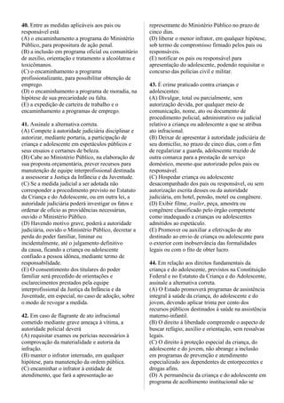 40. Entre as medidas aplicáveis aos pais ou
responsável está
(A) o encaminhamento a programa do Ministério
Público, para propositura de ação penal.
(B) a inclusão em programa oficial ou comunitário
de auxílio, orientação e tratamento a alcoólatras e
toxicômanos.
(C) o encaminhamento a programa
profissionalizante, para possibilitar obtenção de
emprego.
(D) o encaminhamento a programa de moradia, na
hipótese de sua precariedade ou falta.
(E) a expedição de carteira de trabalho e o
encaminhamento a programas de emprego.
41. Assinale a alternativa correta.
(A) Compete à autoridade judiciária disciplinar e
autorizar, mediante portaria, a participação de
criança e adolescente em espetáculos públicos e
seus ensaios e certames de beleza.
(B) Cabe ao Ministério Público, na elaboração de
sua proposta orçamentária, prever recursos para
manutenção de equipe interprofissional destinada
a assessorar a Justiça da Infância e da Juventude.
(C) Se a medida judicial a ser adotada não
corresponder a procedimento previsto no Estatuto
da Criança e do Adolescente, ou em outra lei, a
autoridade judiciária poderá investigar os fatos e
ordenar de ofício as providências necessárias,
ouvido o Ministério Público.
(D) Havendo motivo grave, poderá a autoridade
judiciária, ouvido o Ministério Público, decretar a
perda do poder familiar, liminar ou
incidentalmente, até o julgamento definitivo
da causa, ficando a criança ou adolescente
confiado a pessoa idônea, mediante termo de
responsabilidade.
(E) O consentimento dos titulares do poder
familiar será precedido de orientações e
esclarecimentos prestados pela equipe
interprofissional da Justiça da Infância e da
Juventude, em especial, no caso de adoção, sobre
o modo de revogar a medida.
42. Em caso de flagrante de ato infracional
cometido mediante grave ameaça à vítima, a
autoridade policial deverá
(A) requisitar exames ou perícias necessários à
comprovação da materialidade e autoria da
infração.
(B) manter o infrator internado, em qualquer
hipótese, para manutenção da ordem pública.
(C) encaminhar o infrator à entidade de
atendimento, que fará a apresentação ao
representante do Ministério Público no prazo de
cinco dias.
(D) liberar o menor infrator, em qualquer hipótese,
sob termo de compromisso firmado pelos pais ou
responsáveis.
(E) notificar os pais ou responsável para
apresentação do adolescente, podendo requisitar o
concurso das polícias civil e militar.
43. É crime praticado contra crianças e
adolescentes:
(A) Divulgar, total ou parcialmente, sem
autorização devida, por qualquer meio de
comunicação, nome, ato ou documento de
procedimento policial, administrativo ou judicial
relativo a criança ou adolescente a que se atribua
ato infracional.
(B) Deixar de apresentar à autoridade judiciária de
seu domicílio, no prazo de cinco dias, com o fim
de regularizar a guarda, adolescente trazido de
outra comarca para a prestação de serviço
doméstico, mesmo que autorizado pelos pais ou
responsável.
(C) Hospedar criança ou adolescente
desacompanhado dos pais ou responsável, ou sem
autorização escrita desses ou da autoridade
judiciária, em hotel, pensão, motel ou congênere.
(D) Exibir filme, trailer, peça, amostra ou
congênere classificado pelo órgão competente
como inadequado a crianças ou adolescentes
admitidos ao espetáculo.
(E) Promover ou auxiliar a efetivação de ato
destinado ao envio de criança ou adolescente para
o exterior com inobservância das formalidades
legais ou com o fito de obter lucro.
44. Em relação aos direitos fundamentais da
criança e do adolescente, previstos na Constituição
Federal e no Estatuto da Criança e do Adolescente,
assinale a alternativa correta.
(A) O Estado promoverá programas de assistência
integral à saúde da criança, do adolescente e do
jovem, devendo aplicar trinta por cento dos
recursos públicos destinados à saúde na assistência
materno-infantil.
(B) O direito à liberdade compreende o aspecto de
buscar refúgio, auxílio e orientação, sem ressalvas
legais.
(C) O direito à proteção especial da criança, do
adolescente e do jovem, não abrange a inclusão
em programas de prevenção e atendimento
especializado aos dependentes de entorpecentes e
drogas afins.
(D) A permanência da criança e do adolescente em
programa de acolhimento institucional não se
 