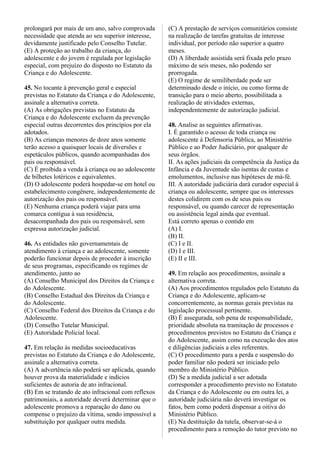 prolongará por mais de um ano, salvo comprovada
necessidade que atenda ao seu superior interesse,
devidamente justificado pelo Conselho Tutelar.
(E) A proteção ao trabalho da criança, do
adolescente e do jovem é regulada por legislação
especial, com prejuízo do disposto no Estatuto da
Criança e do Adolescente.
45. No tocante à prevenção geral e especial
previstas no Estatuto da Criança e do Adolescente,
assinale a alternativa correta.
(A) As obrigações previstas no Estatuto da
Criança e do Adolescente excluem da prevenção
especial outras decorrentes dos princípios por ela
adotados.
(B) As crianças menores de doze anos somente
terão acesso a quaisquer locais de diversões e
espetáculos públicos, quando acompanhadas dos
pais ou responsável.
(C) É proibida a venda à criança ou ao adolescente
de bilhetes lotéricos e equivalentes.
(D) O adolescente poderá hospedar-se em hotel ou
estabelecimento congênere, independentemente de
autorização dos pais ou responsável.
(E) Nenhuma criança poderá viajar para uma
comarca contígua à sua residência,
desacompanhada dos pais ou responsável, sem
expressa autorização judicial.
46. As entidades não governamentais de
atendimento à criança e ao adolescente, somente
poderão funcionar depois de proceder à inscrição
de seus programas, especificando os regimes de
atendimento, junto ao
(A) Conselho Municipal dos Direitos da Criança e
do Adolescente.
(B) Conselho Estadual dos Direitos da Criança e
do Adolescente.
(C) Conselho Federal dos Direitos da Criança e do
Adolescente.
(D) Conselho Tutelar Municipal.
(E) Autoridade Policial local.
47. Em relação às medidas socioeducativas
previstas no Estatuto da Criança e do Adolescente,
assinale a alternativa correta.
(A) A advertência não poderá ser aplicada, quando
houver prova da materialidade e indícios
suficientes de autoria de ato infracional.
(B) Em se tratando de ato infracional com reflexos
patrimoniais, a autoridade deverá determinar que o
adolescente promova a reparação do dano ou
compense o prejuízo da vítima, sendo impossível a
substituição por qualquer outra medida.
(C) A prestação de serviços comunitários consiste
na realização de tarefas gratuitas de interesse
individual, por período não superior a quatro
meses.
(D) A liberdade assistida será fixada pelo prazo
máximo de seis meses, não podendo ser
prorrogada.
(E) O regime de semiliberdade pode ser
determinado desde o início, ou como forma de
transição para o meio aberto, possibilitada a
realização de atividades externas,
independentemente de autorização judicial.
48. Analise as seguintes afirmativas.
I. É garantido o acesso de toda criança ou
adolescente à Defensoria Pública, ao Ministério
Público e ao Poder Judiciário, por qualquer de
seus órgãos.
II. As ações judiciais da competência da Justiça da
Infância e da Juventude são isentas de custas e
emolumentos, inclusive nas hipóteses de má-fé.
III. A autoridade judiciária dará curador especial à
criança ou adolescente, sempre que os interesses
destes colidirem com os de seus pais ou
responsável, ou quando carecer de representação
ou assistência legal ainda que eventual.
Está correto apenas o contido em
(A) I.
(B) II.
(C) I e II.
(D) I e III.
(E) II e III.
49. Em relação aos procedimentos, assinale a
alternativa correta.
(A) Aos procedimentos regulados pelo Estatuto da
Criança e do Adolescente, aplicam-se
concorrentemente, as normas gerais previstas na
legislação processual pertinente.
(B) É assegurada, sob pena de responsabilidade,
prioridade absoluta na tramitação de processos e
procedimentos previstos no Estatuto da Criança e
do Adolescente, assim como na execução dos atos
e diligências judiciais a eles referentes.
(C) O procedimento para a perda e suspensão do
poder familiar não poderá ser iniciado pelo
membro do Ministério Público.
(D) Se a medida judicial a ser adotada
corresponder a procedimento previsto no Estatuto
da Criança e do Adolescente ou em outra lei, a
autoridade judiciária não deverá investigar os
fatos, bem como poderá dispensar a oitiva do
Ministério Público.
(E) Na destituição da tutela, observar-se-á o
procedimento para a remoção do tutor previsto no
 