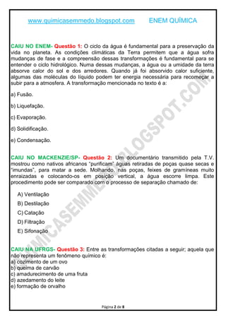 www.quimicasemmedo.blogspot.com ENEM QUÍMICA
Página 2 de 8
CAIU NO ENEM- Questão 1: O ciclo da água é fundamental para a preservação da
vida no planeta. As condições climáticas da Terra permitem que a água sofra
mudanças de fase e a compreensão dessas transformações é fundamental para se
entender o ciclo hidrológico. Numa dessas mudanças, a água ou a umidade da terra
absorve calor do sol e dos arredores. Quando já foi absorvido calor suficiente,
algumas das moléculas do líquido podem ter energia necessária para recomeçar a
subir para a atmosfera. A transformação mencionada no texto é a:
a) Fusão.
b) Liquefação.
c) Evaporação.
d) Solidificação.
e) Condensação.
CAIU NO MACKENZIE/SP- Questão 2: Um documentário transmitido pela T.V.
mostrou como nativos africanos “purificam” águas retiradas de poças quase secas e
“imundas”, para matar a sede. Molhando, nas poças, feixes de gramíneas muito
enraizadas e colocando-os em posição vertical, a água escorre limpa. Este
procedimento pode ser comparado com o processo de separação chamado de:
A) Ventilação
B) Destilação
C) Catação
D) Filtração
E) Sifonação
CAIU NA UFRGS- Questão 3: Entre as transformações citadas a seguir; aquela que
não representa um fenômeno químico é:
a) cozimento de um ovo
b) queima de carvão
c) amadurecimento de uma fruta
d) azedamento do leite
e) formação de orvalho
 