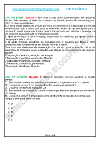 www.quimicasemmedo.blogspot.com ENEM QUÍMICA
Página 3 de 8
CAIU NO ENEM- Questão 4: Em visita a uma usina sucroalcooleira, um grupo de
alunos pôde observar a série de processos de beneficiamento da cana-de-açúcar,
entre os quais se destacam:
1. A cana chega cortada da lavoura por meio de caminhões e é despejada em mesas
alimentadoras que a conduzem para as moendas. Antes de ser esmagada para a
retirada do caldo açucarado, toda a cana é transportada por esteiras e passada por
um eletroimã para a retirada de materiais metálicos.
2. Após se esmagar a cana, o bagaço segue para as caldeiras, que geram vapor e
energia para toda a usina.
3. O caldo primário, resultante do esmagamento, é passado por filtros e sofre
tratamento para transformar-se em açúcar refinado e etanol.
Com base nos destaques da observação dos alunos, quais operações físicas de
separação de materiais foram realizadas nas etapas de beneficiamento da cana-de-
açúcar?
A)Separação mecânica, extração, decantação.
B)Separação magnética, combustão, filtração.
C)Separação magnética, extração, filtração.
D)Imantação, combustão, peneiração.
E)Imantação, destilação, filtração.
CAIU NA UFSC/SC- Questão 5: Sobre o elemento químico oxigênio, é correto
afirmar:
01. Encontra-se na natureza sob duas variedades, o oxigênio comum e o ozônio.
02. O oxigênio comum é um dos constituintes da atmosfera terrestre.
04. O ozônio tem fórmula molecular O2.
08. Submetendo-se o oxigênio comum a descargas elétricas, ele pode ser convertido
em ozônio.
16. O oxigênio comum é empregado como comburente de reações de combustão.
Indique a soma dos itens corretos
A) 31
B) 27
C) 19
D) 11
E) 3
 