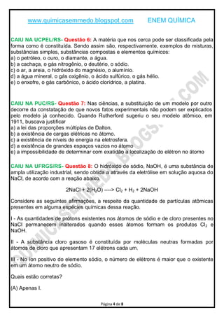 www.quimicasemmedo.blogspot.com ENEM QUÍMICA
Página 4 de 8
CAIU NA UCPEL/RS- Questão 6: A matéria que nos cerca pode ser classificada pela
forma como é constituída. Sendo assim são, respectivamente, exemplos de misturas,
substâncias simples, substâncias compostas e elementos químicos:
a) o petróleo, o ouro, o diamante, a água.
b) a cachaça, o gás nitrogênio, o deutério, o sódio.
c) o ar, a areia, o hidróxido do magnésio, o alumínio.
d) a água mineral, o gás oxigênio, o ácido sulfúrico, o gás hélio.
e) o enxofre, o gás carbônico, o ácido clorídrico, a platina.
CAIU NA PUC/RS- Questão 7: Nas ciências, a substituição de um modelo por outro
decorre da constatação de que novos fatos experimentais não podem ser explicados
pelo modelo já conhecido. Quando Rutherford sugeriu o seu modelo atômico, em
1911, buscava justificar
a) a lei das proporções múltiplas de Dalton,
b) a existência de cargas elétricas no átomo.
c) a existência de níveis de energia na eletrosfera.
d) a existência de grandes espaços vazios no átomo
e) a impossibilidade de determinar com exatidão a localização do elétron no átomo
CAIU NA UFRGS/RS- Questão 8: O hidróxido de sódio, NaOH, é uma substância de
ampla utilização industrial, sendo obtida a através da eletrólise em solução aquosa do
NaCl, de acordo com a reação abaixo.
2NaCl + 2(H2O) ----> Cl2 + H2 + 2NaOH
Considere as seguintes afirmações, a respeito da quantidade de partículas atômicas
presentes em alguma espécies químicas dessa reação.
I - As quantidades de prótons existentes nos átomos de sódio e de cloro presentes no
NaCl permanecem inalterados quando esses átomos formam os produtos Cl2 e
NaOH.
II - A substância cloro gasoso é constituída por moléculas neutras formadas por
átomos de cloro que apresentam 17 elétrons cada um.
III - No íon positivo do elemento sódio, o número de elétrons é maior que o existente
em um átomo neutro de sódio.
Quais estão corretas?
(A) Apenas I.
 