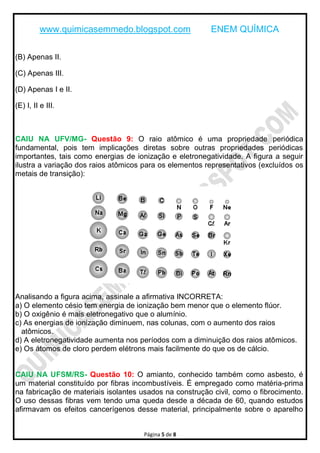 www.quimicasemmedo.blogspot.com ENEM QUÍMICA
Página 5 de 8
(B) Apenas II.
(C) Apenas III.
(D) Apenas I e II.
(E) I, II e III.
CAIU NA UFV/MG- Questão 9: O raio atômico é uma propriedade periódica
fundamental, pois tem implicações diretas sobre outras propriedades periódicas
importantes, tais como energias de ionização e eletronegatividade. A figura a seguir
ilustra a variação dos raios atômicos para os elementos representativos (excluídos os
metais de transição):
Analisando a figura acima, assinale a afirmativa INCORRETA:
a) O elemento césio tem energia de ionização bem menor que o elemento flúor.
b) O oxigênio é mais eletronegativo que o alumínio.
c) As energias de ionização diminuem, nas colunas, com o aumento dos raios
atômicos.
d) A eletronegatividade aumenta nos períodos com a diminuição dos raios atômicos.
e) Os átomos de cloro perdem elétrons mais facilmente do que os de cálcio.
CAIU NA UFSM/RS- Questão 10: O amianto, conhecido também como asbesto, é
um material constituído por fibras incombustíveis. É empregado como matéria-prima
na fabricação de materiais isolantes usados na construção civil, como o fibrocimento.
O uso dessas fibras vem tendo uma queda desde a década de 60, quando estudos
afirmavam os efeitos cancerígenos desse material, principalmente sobre o aparelho
 