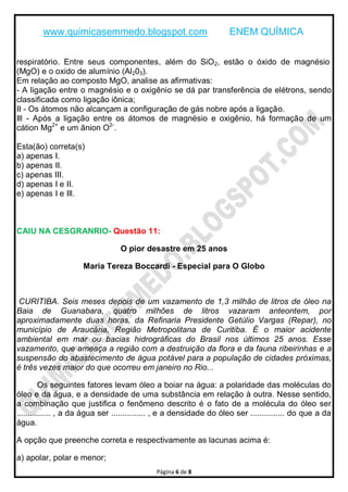 www.quimicasemmedo.blogspot.com ENEM QUÍMICA
Página 6 de 8
respiratório. Entre seus componentes, além do SiO2, estão o óxido de magnésio
(MgO) e o oxido de alumínio (Al203).
Em relação ao composto MgO, analise as afirmativas:
- A ligação entre o magnésio e o oxigênio se dá par transferência de elétrons, sendo
classificada como ligação iônica;
II - Os átomos não alcançam a configuração de gás nobre após a ligação.
Ill - Após a ligação entre os átomos de magnésio e oxigênio, há formação de um
cátion Mg2+
e um ânion O2-
.
Esta(ão) correta(s)
a) apenas I.
b) apenas II.
c) apenas III.
d) apenas I e II.
e) apenas I e Ill.
CAIU NA CESGRANRIO- Questão 11:
O pior desastre em 25 anos
Maria Tereza Boccardi - Especial para O Globo
CURITIBA. Seis meses depois de um vazamento de 1,3 milhão de litros de óleo na
Baia de Guanabara, quatro milhões de litros vazaram anteontem, por
aproximadamente duas horas, da Refinaria Presidente Getúlio Vargas (Repar), no
município de Araucária, Região Metropolitana de Curitiba. É o maior acidente
ambiental em mar ou bacias hidrográficas do Brasil nos últimos 25 anos. Esse
vazamento, que ameaça a região com a destruição da flora e da fauna ribeirinhas e a
suspensão do abastecimento de água potável para a população de cidades próximas,
é três vezes maior do que ocorreu em janeiro no Rio...
Os seguintes fatores levam óleo a boiar na água: a polaridade das moléculas do
óleo e da água, e a densidade de uma substância em relação à outra. Nesse sentido,
a combinação que justifica o fenômeno descrito é o fato de a molécula do óleo ser
............... , a da água ser ............... , e a densidade do óleo ser ............... do que a da
água.
A opção que preenche correta e respectivamente as lacunas acima é:
a) apolar, polar e menor;
 