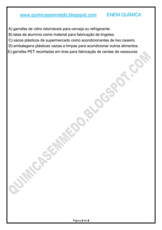 www.quimicasemmedo.blogspot.com ENEM QUÍMICA
Página 8 de 8
A) garrafas de vidro retornáveis para cerveja ou refrigerante.
B) latas de alumínio como material para fabricação de lingotes.
C) sacos plásticos de supermercado como acondicionantes de lixo caseiro.
D) embalagens plásticas vazias e limpas para acondicionar outros alimentos.
E) garrafas PET recortadas em tiras para fabricação de cerdas de vassouras
 