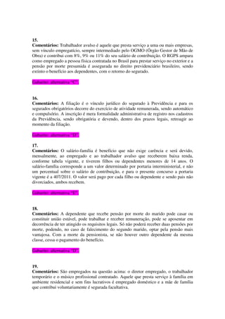 15.
Comentários: Trabalhador avulso é aquele que presta serviço a uma ou mais empresas,
sem vínculo empregatício, sempre intermediado pelo OGMO (Órgão Gestor de Mão de
Obra) e contribui com 8%, 9% ou 11% do seu salário de contribuição. O RGPS ampara
como empregado a pessoa física contratada no Brasil para prestar serviço no exterior e a
pensão por morte presumida é assegurada no direito previdenciário brasileiro, sendo
extinto o benefício aos dependentes, com o retorno do segurado.
Gabarito: alternativa “C”.
16.
Comentários: A filiação é o vínculo jurídico do segurado à Previdência e para os
segurados obrigatórios decorre do exercício de atividade remunerada, sendo automático
e compulsório. A inscrição é mera formalidade administrativa de registro nos cadastros
da Previdência, sendo obrigatória e devendo, dentro dos prazos legais, retroagir ao
momento da filiação.
Gabarito: alternativa “D”.
17.
Comentários: O salário-família é benefício que não exige carência e será devido,
mensalmente, ao empregado e ao trabalhador avulso que receberem baixa renda,
conforme tabela vigente, e tiverem filhos ou dependentes menores de 14 anos. O
salário-família corresponde a um valor determinado por portaria interministerial, e não
um percentual sobre o salário de contribuição, e para o presente concurso a portaria
vigente é a 407/2011. O valor será pago por cada filho ou dependente e sendo pais não
divorciados, ambos recebem.
Gabarito: alternativa “E”.
18.
Comentários: A dependente que recebe pensão por morte do marido pode casar ou
constituir união estável, pode trabalhar e receber remuneração, pode se aposentar em
decorrência de ter atingido os requisitos legais. Só não poderá receber duas pensões por
morte, podendo, no caso de falecimento do segundo marido, optar pela pensão mais
vantajosa. Com a morte da pensionista, se não houver outro dependente da mesma
classe, cessa o pagamento do benefício.
Gabarito: alternativa “D”.
19.
Comentários: São empregados na questão acima: o diretor empregado, o trabalhador
temporário e o músico profissional contratado. Aquele que presta serviço à família em
ambiente residencial e sem fins lucrativos é empregado doméstico e a mãe de família
que contribui voluntariamente é segurada facultativa.
 