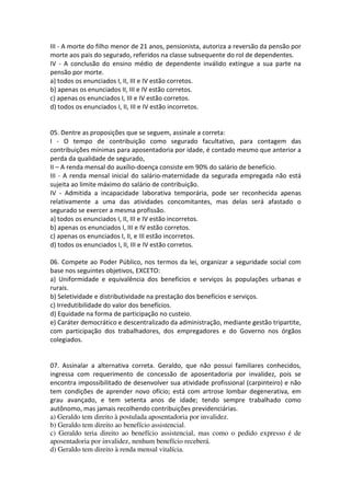 III - A morte do filho menor de 21 anos, pensionista, autoriza a reversão da pensão por
morte aos pais do segurado, referidos na classe subsequente do rol de dependentes.
IV - A conclusão do ensino médio de dependente inválido extingue a sua parte na
pensão por morte.
a) todos os enunciados I, II, III e IV estão corretos.
b) apenas os enunciados II, III e IV estão corretos.
c) apenas os enunciados I, III e IV estão corretos.
d) todos os enunciados I, II, III e IV estão incorretos.
05. Dentre as proposições que se seguem, assinale a correta:
I - O tempo de contribuição como segurado facultativo, para contagem das
contribuições mínimas para aposentadoria por idade, é contado mesmo que anterior a
perda da qualidade de segurado,
II – A renda mensal do auxílio-doença consiste em 90% do salário de benefício.
III - A renda mensal inicial do salário-maternidade da segurada empregada não está
sujeita ao limite máximo do salário de contribuição.
IV - Admitida a incapacidade laborativa temporária, pode ser reconhecida apenas
relativamente a uma das atividades concomitantes, mas delas será afastado o
segurado se exercer a mesma profissão.
a) todos os enunciados I, II, III e IV estão incorretos.
b) apenas os enunciados I, III e IV estão corretos.
c) apenas os enunciados I, II, e III estão incorretos.
d) todos os enunciados I, II, III e IV estão corretos.
06. Compete ao Poder Público, nos termos da lei, organizar a seguridade social com
base nos seguintes objetivos, EXCETO:
a) Uniformidade e equivalência dos benefícios e serviços às populações urbanas e
rurais.
b) Seletividade e distributividade na prestação dos benefícios e serviços.
c) Irredutibilidade do valor dos benefícios.
d) Equidade na forma de participação no custeio.
e) Caráter democrático e descentralizado da administração, mediante gestão tripartite,
com participação dos trabalhadores, dos empregadores e do Governo nos órgãos
colegiados.
07. Assinalar a alternativa correta. Geraldo, que não possui familiares conhecidos,
ingressa com requerimento de concessão de aposentadoria por invalidez, pois se
encontra impossibilitado de desenvolver sua atividade profissional (carpinteiro) e não
tem condições de aprender novo ofício; está com artrose lombar degenerativa, em
grau avançado, e tem setenta anos de idade; tendo sempre trabalhado como
autônomo, mas jamais recolhendo contribuições previdenciárias.
a) Geraldo tem direito à postulada aposentadoria por invalidez.
b) Geraldo tem direito ao benefício assistencial.
c) Geraldo teria direito ao benefício assistencial, mas como o pedido expresso é de
aposentadoria por invalidez, nenhum benefício receberá.
d) Geraldo tem direito à renda mensal vitalícia.
 