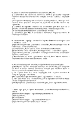08. É caso de cancelamento do benefício previdenciário, EXCETO:
a) A continuidade do exercício de trabalho ou atividade que sujeite o segurado
beneficiário de aposentadoria especial a condições nocivas à saúde ou à integridade
física.
b) O reaparecimento do segurado considerado falecido por decisão judicial que havia
declarado morte presumida ensejadora do pagamento de pensão provisória aos
dependentes.
c) A conduta do segurado beneficiário de aposentadoria por idade que não se
apresenta para a realização de exame médico-pericial periódico a cargo do INSS.
d) O retorno ao trabalho de segurado aposentado por invalidez.
e) A constatação, pelo INSS, de concessão ou manutenção irregular ou indevida de
benefício previdenciário.
09. De acordo com a legislação previdenciária vigente, são benefícios do Regime Geral
de Previdência Social:
a) Aposentadoria por Idade, Aposentadoria por Invalidez, Aposentadoria por Tempo de
Contribuição e Abono de Permanência.
b) Auxílio-Acidente, Auxílio-Doença, Auxílio-Reclusão e Auxílio-Natalidade.
c) Salário-Família, Salário-Maternidade, Pensão por Morte e Aposentadoria Especial.
d) Aposentadoria por Idade, Aposentadoria por Tempo de Contribuição, Aposentadoria
Especial e Auxílio-Funeral.
e) Aposentadoria por Idade, Aposentadoria Especial, Renda Mensal Vitalícia e
Benefício Assistencial ao Idoso e ao Deficiente - LOAS.
10. A qualidade de segurado é mantida, independentemente de contribuições:
a) Até 24 (vinte e quatro) meses após a cessação das contribuições, para o segurado
que deixar de exercer atividade remunerada abrangida pela Previdência Social ou
estiver suspenso ou licenciado sem remuneração.
b) Até 12 (doze) meses após cessar a segregação, para o segurado acometido de
doença de segregação compulsória.
c) Até 6 (seis) meses após o livramento, para o segurado retido ou recluso.
d) Até 6 (seis) meses após o licenciamento, para o segurado incorporado às Forças
Armadas para prestar serviço militar.
e) Até 3 (três) meses após a cessação das contribuições, para o segurado facultativo.
11. Como regra geral, independe de carência a concessão dos seguintes benefícios,
EXCETO:
a) Salário-maternidade para a segurada empregada doméstica.
b) Pensão por morte.
c) Auxílio-acidente.
d) Salário-maternidade para a segurada trabalhadora avulsa.
e) Aposentadoria por invalidez de qualquer natureza.
 