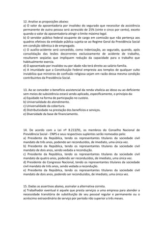 12. Analise as proposições abaixo:
a) O valor da aposentadoria por invalidez do segurado que necessitar da assistência
permanente de outra pessoa será acrescido de 25% (vinte e cinco por cento), exceto
quando o valor da aposentadoria atingir o limite máximo legal.
b) O servidor público federal ocupante de cargo em comissão que não pertença aos
quadros efetivos da entidade pública sujeita-se ao Regime Geral da Previdência Social
em condição idêntica à de empregado.
c) O auxílio-acidente será concedido, como indenização, ao segurado, quando, após
consolidação das lesões decorrentes exclusivamente de acidente de trabalho,
resultarem seqüelas que impliquem redução da capacidade para o trabalho que
habitualmente exercia.
d) O aposentado por invalidez ou por idade não terá direito ao salário-família.
e) A imunidade que a Constituição Federal empresta aos templos de qualquer culto
inviabiliza que ministros de confissão religiosa sejam em razão dessa mesma condição
contribuintes da Previdência Social.
13. Ao se conceder o benefício assistencial da renda vitalícia ao idoso ou ao deficiente
sem meios de subsistência estará sendo aplicado, especificamente, o princípio da:
a) Equidade na forma de participação no custeio.
b) Universalidade do atendimento.
c) Universalidade da cobertura.
d) Distributividade na prestação dos benefícios e serviços.
e) Diversidade da base de financiamento.
14. De acordo com a Lei nº 8.213/91, os membros do Conselho Nacional de
Previdência Social - CNPS e seus respectivos suplentes serão nomeados pelo:
a) Presidente da República, tendo os representantes titulares da sociedade civil
mandato de três anos, podendo ser reconduzidos, de imediato, uma única vez.
b) Presidente da República, tendo os representantes titulares da sociedade civil
mandato de dois anos, sendo vedada a recondução.
c) Presidente da República, tendo os representantes titulares da sociedade civil
mandato de quatro anos, podendo ser reconduzidos, de imediato, uma única vez.
d) Presidente do Congresso Nacional, tendo os representantes titulares da sociedade
civil mandato de três anos, sendo vedada a recondução.
e) Presidente da República, tendo os representantes titulares da sociedade civil
mandato de dois anos, podendo ser reconduzidos, de imediato, uma única vez.
15. Dadas as assertivas abaixo, assinalar a alternativa correta.
a) Trabalhador eventual é aquele que presta serviços a uma empresa para atender a
necessidade transitória de substituição de seu pessoal regular e permanente ou o
acréscimo extraordinário de serviço por período não superior a três meses.
 