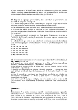 e) cessa o pagamento do benefício em relação ao cônjuge ou convivente que contrair
núpcias, constituir nova união estável ou falecer, não sendo possível, o recebimento
conjunto da pensão com qualquer outro benefício previdenciário.
19. Segundo a legislação previdenciária, deve contribuir obrigatoriamente na
qualidade de "segurado-empregado":
I - o diretor empregado que seja promovido para cargo de direção de sociedade
anônima, mantendo as características inerentes à relação de trabalho?
II - o trabalhador contratado em tempo certo, por empresa de trabalho temporário?
III - aquele que presta serviços de natureza contínua, mediante remuneração, à
pessoa, à família ou à entidade familiar, no âmbito residencial desta, em atividade sem
fins lucrativos?
IV – Músico profissional contratado por Congregação Religiosa para organizar o
“Ministério da Música”, organizando os eventos de música, regendo o coral, entre
outras atividades.
V – Mãe de família que cuida da casa e da família e retira do orçamento doméstico o
valor mínimo exigido para contribuição com o intuito de garantir-se de possível risco
social.
a) Sim, sim, sim, sim, sim.
b) Sim, não, não, não, não
c) Sim, não, sim, não, não.
d) Sim, sim, não, sim, não
e) Não, não, não, sim, sim.
20. Sobre os dependentes dos segurados do Regime Geral de Previdência Social, é
INCORRETO afirmar que
a) O enteado e o menor tutelado equiparam-se ao filho mediante declaração do
segurado e desde que comprovada a dependência econômica.
b) Considera-se companheira(o) a pessoa que, sem ser casada, mantém união
estável com o segurado(a).
c) o irmão não emancipado, de qualquer condição, menor de 21 (vinte e um) anos
ou inválido, é considerado dependente do segurado do Regime Geral de Previdência
Social.
d) Não é necessária a verificação de dependência econômica em relação aos
dependentes enquadrados na classe I, pois ocorre a presunção legal da
dependência econômica.
e) o filho menor, de qualquer condição, não emancipado, inválido ou até os 18
(dezoito anos) anos, é dependente do segurado do Regime Geral de Previdência
Social.
GABARITO:
1.
Comentários: A lei define o segurado especial e inclui nesta categoria o pescador
artesanal que exerça a atividade individualmente ou em regime de economia familiar e
para facilitar a sua inclusão no RGPS exige contribuição de 2,1% sobre a
comercialização da produção, valendo para todo o grupo familiar, a partir de 16 anos,
desde que comprovadamente trabalhe na atividade rural. Desta forma a contribuição do
 