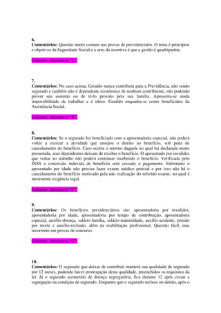 6.
Comentários: Questão muito comum nas provas de previdenciário. O tema é princípios
e objetivos da Seguridade Social e o erro da assertiva é que a gestão é quadripartite.
Gabarito: alternativa “E”.
7.
Comentários: No caso acima, Geraldo nunca contribuiu para a Previdência, não sendo
segurado e também não é dependente econômico de nenhum contribuinte, não podendo
prover seu sustento ou de tê-lo provido pela sua família. Apresenta-se ainda
impossibilitado de trabalhar e é idoso. Geraldo enquadra-se como beneficiário da
Assistência Social.
Gabarito: alternativa “B”.
8.
Comentários: Se o segurado foi beneficiado com a aposentadoria especial, não poderá
voltar a exercer a atividade que ensejou o direito ao benefício, sob pena de
cancelamento do benefício. Caso ocorra o retorno daquele no qual foi declarada morte
presumida, seus dependentes deixam de receber o benefício. O aposentado por invalidez
que voltar ao trabalho não poderá continuar recebendo o benefício. Verificada pelo
INSS a concessão indevida de benefício será cessado o pagamento. Entretanto o
aposentado por idade não precisa fazer exame médico pericial e por isso não há o
cancelamento do benefício motivado pela não realização do referido exame, no qual é
inexistente exigência legal.
Gabarito: alternativa “C”.
9.
Comentários: Os benefícios previdenciários são: aposentadoria por invalidez,
aposentadoria por idade, aposentadoria por tempo de contribuição, aposentadoria
especial, auxílio-doença, salário-família, salário-maternidade, auxílio-acidente, pensão
por morte e auxílio-reclusão, além da reabilitação profissional. Questão fácil, mas
recorrente em provas de concurso.
Gabarito: alternativa “C”.
10.
Comentários: O segurado que deixar de contribuir manterá sua qualidade de segurado
por 12 meses, podendo haver prorrogação desta qualidade, preenchidos os requisitos da
lei. Já o segurado acometido de doença segregatória, fica durante 12 após cessar a
segregação na condição de segurado. Enquanto que o segurado recluso ou detido, após o
 