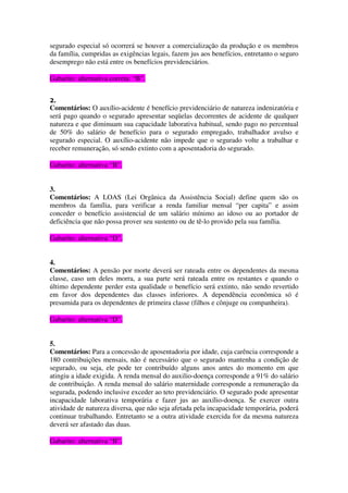 segurado especial só ocorrerá se houver a comercialização da produção e os membros
da família, cumpridas as exigências legais, fazem jus aos benefícios, entretanto o seguro
desemprego não está entre os benefícios previdenciários.
Gabarito: alternativa correta: “B”.
2.
Comentários: O auxílio-acidente é benefício previdenciário de natureza indenizatória e
será pago quando o segurado apresentar seqüelas decorrentes de acidente de qualquer
natureza e que diminuam sua capacidade laborativa habitual, sendo pago no percentual
de 50% do salário de benefício para o segurado empregado, trabalhador avulso e
segurado especial. O auxílio-acidente não impede que o segurado volte a trabalhar e
receber remuneração, só sendo extinto com a aposentadoria do segurado.
Gabarito: alternativa “B”.
3.
Comentários: A LOAS (Lei Orgânica da Assistência Social) define quem são os
membros da família, para verificar a renda familiar mensal “per capita” e assim
conceder o benefício assistencial de um salário mínimo ao idoso ou ao portador de
deficiência que não possa prover seu sustento ou de tê-lo provido pela sua família.
Gabarito: alternativa “D”.
4.
Comentários: A pensão por morte deverá ser rateada entre os dependentes da mesma
classe, caso um deles morra, a sua parte será rateada entre os restantes e quando o
último dependente perder esta qualidade o benefício será extinto, não sendo revertido
em favor dos dependentes das classes inferiores. A dependência econômica só é
presumida para os dependentes de primeira classe (filhos e cônjuge ou companheira).
Gabarito: alternativa “D”.
5.
Comentários: Para a concessão de aposentadoria por idade, cuja carência corresponde a
180 contribuições mensais, não é necessário que o segurado mantenha a condição de
segurado, ou seja, ele pode ter contribuído alguns anos antes do momento em que
atingiu a idade exigida. A renda mensal do auxilio-doença corresponde a 91% do salário
de contribuição. A renda mensal do salário maternidade corresponde a remuneração da
segurada, podendo inclusive exceder ao teto previdenciário. O segurado pode apresentar
incapacidade laborativa temporária e fazer jus ao auxílio-doença. Se exercer outra
atividade de natureza diversa, que não seja afetada pela incapacidade temporária, poderá
continuar trabalhando. Entretanto se a outra atividade exercida for da mesma natureza
deverá ser afastado das duas.
Gabarito: alternativa “B”.
 