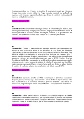livramento, continua por 12 meses na condição de segurado; segurado que retorna da
licença para prestar serviço militar às Forças Armadas manterá sua qualidade de
segurado por 3 meses e o segurado facultativo que deixar de contribuir continuará por 6
meses na condição de segurado.
Gabarito: alternativa “B”.
11.
Comentários: O salário maternidade exige carência de 10 contribuições mensais, mas
esta exigência não atinge a empregada doméstica, empregada e trabalhadora avulsa. A
pensão por morte e o auxílio-acidente não exigem carência. Já a aposentadoria por
invalidez, em determinados casos, exige carência de 12 contribuições mensais.
Gabarito: alternativa “E”.
12.
Comentários: Quando o aposentado por invalidez necessitar permanentemente de
auxilio de uma pessoa terá direito a um acréscimo de 25% sobre seu salário de
contribuição, mesmo que sua renda mensal de aposentadoria por invalidez (que é de
100% do salário de contribuição) já tenha atingido o limite do teto previdenciário. O
servidor publico, ocupante de cargo comissionado e que não pertença aos quadros de
servidores efetivos, será considerado empregado para o RGPS (Regime Geral de
Previdência Social). Para a concessão do auxílio acidente não se exige que as seqüelas
sejam decorrentes exclusivamente de acidente de trabalho. O aposentado que tiver filhos
ou dependentes menores de 14 anos e receber baixa renda terá direito ao salário-família.
O ministro de confissão religiosa são contribuintes individuais para o RGPS.
Gabarito: alternativa “B”.
13.
Comentários: Importante estudar a LOAS e diferenciar os princípios assistenciais
daqueles previstos na legislação previdenciária. Apesar de haver alguma relação entre
elas, a previdência e a assistência atendem a públicos diferentes. Esta atende aos
necessitados, enquanto aquela atende aos contribuintes e seus dependentes econômicos.
Gabarito: alternativa “D”.
14.
Comentários: A FCC terá 40 questões de Direito Previdenciário na prova do INSS e
poderá utilizá-las também com questões que fogem um pouco ao interesse do candidato,
mas que estão no conteúdo programático proposto pelo edital. Esta questão é simples,
mas requer estudo de toda a legislação, não só daquelas sobre benefícios ou custeio.
Gabarito: alternativa “E”.
 