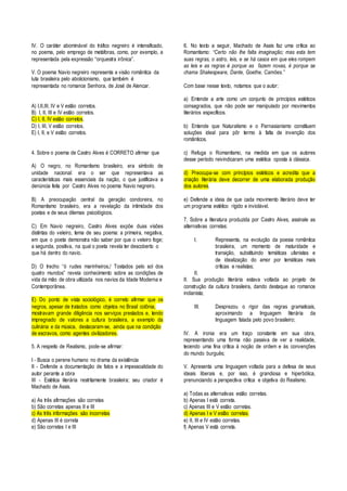 IV. O caráter abominável do tráfico negreiro é intensificado, 
no poema, pelo emprego de metáforas, como, por exemplo, a 
representada pela expressão “orquestra irônica”. 
V. O poema Navio negreiro representa a visão romântica da 
luta brasileira pelo abolicionismo, que também é 
representada no romance Senhora, de José de Alencar. 
A) I,II,III, IV e V estão corretos. 
B) I, II, III e IV estão corretos. 
C) I, II, IV estão corretos. 
D) I, III, V estão corretos. 
E) I, II, e V estão corretos. 
4. Sobre o poema de Castro Alves é CORRETO afirmar que 
A) O negro, no Romantismo brasileiro, era símbolo de 
unidade nacional: era o ser que representava as 
características mais essenciais da nação, o que justificava a 
denúncia feita por Castro Alves no poema Navio negreiro. 
B) A preocupação central da geração condoreira, no 
Romantismo brasileiro, era a revelação da intimidade dos 
poetas e de seus dilemas psicológicos. 
C) Em Navio negreiro, Castro Alves expõe duas visões 
distintas do veleiro, tema de seu poema: a primeira, negativa, 
em que o poeta demonstra não saber por que o veleiro foge; 
a segunda, positiva, na qual o poeta revela ter descoberto o 
que há dentro do navio. 
D) O trecho “ó rudes marinheiros,/ Tostados pelo sol dos 
quatro mundos” revela conhecimento sobre as condições de 
vida da mão de obra utilizada nos navios da Idade Moderna e 
Contemporânea. 
E) Do ponto de vista sociológico, é correto afirmar que os 
negros, apesar de tratados como objetos no Brasil colônia, 
mostravam grande diligência nos serviços prestados e, tendo 
impregnado de valores a cultura brasileira, a exemplo da 
culinária e da música, destacaram-se, ainda que na condição 
de escravos, como agentes civilizadores. 
5. A respeito de Realismo, pode-se afirmar: 
I - Busca o perene humano no drama da existência 
II - Defende a documentação de fatos e a impessoalidade do 
autor perante a obra 
III - Estética literária restritamente brasileira; seu criador é 
Machado de Assis. 
a) As três afirmações são corretas 
b) São corretas apenas II e III 
c) As três informações são incorretas 
d) Apenas III é correta 
e) São corretas I e III 
6. No texto a seguir, Machado de Assis faz uma crítica ao 
Romantismo: “Certo não lhe falta imaginação; mas esta tem 
suas regras, o astro, leis, e se há casos em que eles rompem 
as leis e as regras é porque as fazem novas, é porque se 
chama Shakespeare, Dante, Goethe, Camões.” 
Com base nesse texto, notamos que o autor: 
a) Entende a arte como um conjunto de princípios estéticos 
consagrados, que não pode ser manipulado por movimentos 
literários específicos. 
b) Entende que Naturalismo e o Parnasianismo constituem 
soluções ideal para pôr termo à falta de invenção dos 
românticos. 
c) Refuga o Romantismo, na medida em que os autores 
desse período reivindicaram uma estética oposta à clássica. 
d) Preocupa-se com princípios estéticos e acredita que a 
criação literária deve decorrer de uma elaborada produção 
dos autores. 
e) Defende a ideia de que cada movimento literário deve ter 
um programa estético rígido e inviolável. 
7. Sobre a literatura produzida por Castro Alves, assinale as 
alternativas corretas: 
I. Representa, na evolução da poesia romântica 
brasileira, um momento de maturidade e 
transição, substituindo temáticas ufanistas e 
de idealização do amor por temáticas mais 
críticas e realistas; 
II. 
II. Sua produção literária estava voltada ao projeto de 
construção da cultura brasileira, dando destaque ao romance 
indianista; 
III. Desprezou o rigor das regras gramaticais, 
aproximando a linguagem literária da 
linguagem falada pelo povo brasileiro; 
IV. A ironia era um traço constante em sua obra, 
representando uma forma não passiva de ver a realidade, 
tecendo uma fina crítica à noção de ordem e às convenções 
do mundo burguês; 
V. Apresenta uma linguagem voltada para a defesa de seus 
ideais liberais e, por isso, é grandiosa e hiperbólica, 
prenunciando a perspectiva crítica e objetiva do Realismo. 
a) Todas as alternativas estão corretas. 
b) Apenas I está correta. 
c) Apenas III e V estão corretas. 
d) Apenas I e V estão corretas. 
e) II, III e IV estão corretas. 
f) Apenas V está correta. 

