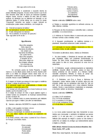 Este vago sofrer do fim do dia. 
Camilo Pessanha é considerado o expoente máximo da 
poesia simbolista portuguesa. Os seus versos reúnem o que há de 
mais marcante nesse estilo de época por traduzirem sugestões, 
imagens visuais, sonoras e estados de alma, além de notória 
ausência de elementos que se detenham em descrição ou em 
referência objetiva. É correto afirmar que os versos do soneto 
“Crepuscular” transcritos nas opções, a seguir, traduzem as 
considerações postas nesses comentários, com exceção de: 
(A) “Uma ternura esparsa de balidos,”. 
(B) “As madressilvas murcham nos silvados” 
(C) “É este enlanguescer da natureza,”. 
(D) “Há no ambiente um murmúrio de queixume,”. 
“Este vago sofrer do fim do dia.” ·. 
4) 
Água Morrente 
Meus olhos apagados, 
Vede a água cair. 
Das beiras dos telhados, 
Cair, sempre cair. 
Das beiras dos telhados, 
Cair, quase morrer... 
Meus olhos apagados, 
E cansados de ver. 
Meus olhos, afogai-vos 
Na vã tristeza ambiente. 
Caí e derramai-vos 
Como a água morrente. 
No conhecido poema de Camilo Pessanha, o sujeito 
reserva a si uma atitude passiva diante do mundo, fazendo sentir 
sobre si os efeitos da paisagem natural; desse modo, há um 
desequilíbrio existencial sugerido através de uma metáfora. A esse 
propósito marque a opção CORRETA. 
A) A imagem do Homem que emerge do caos sugere a resistência 
ao tempo, o desejo de sobreviver a ele. 
B) A submersão sugere que, existencialmente, o Homem vê-se 
desgastado e empurrado para o Fim. 
C) O navegar por entre águas insinua a busca humana por novos 
desafios que lhe dê sentido à vida. 
D) O desejo de emergir em meio a águas agitadas sugere a 
vontade humana de acompanhar as mudanças socioeconômicas 
do início do século XX. 
E) Todo o ambiente criado no poema impressiona pelo misticismo 
vaporoso que sugere o mistério para além da materialidade. 
5) Assinale a alternativa INCORRETA a respeito do Simbolismo: 
a) Utiliza o valor sugestivo da música e da cor. 
b) Dá ênfase à imaginação e à fantasia. 
c) Procura a representação da realidade do subconsciente. 
d) É uma atitude objetiva, em oposição ao subjetivismo dos 
parnasianos. 
e) No Brasil, produziu, entre outras, a poesia de Cruz e Sousa e, 
em Portugal, a de Antônio Nobre. 
6) 
Chorai, arcadas 
Do violoncelo! 
Convulsionadas 
Pontes aladas 
De pesadelo ... 
Trêmulos astros... 
Soidões lacustres... 
- Lemes e mastros... 
E os alabastros 
Dos balaústres! 
Camilo Pessanha 
Assinale a alternativa CORRETA sobre o texto 
a) Destaca a expressão egocêntrica do sofrimento amoroso, de 
nítida influência romântica. 
b) Recupera da lírica trovadoresca a redondilha maior, a estrutura 
paralelística e os versos brancos. 
c) A influência do Futurismo italiano é comprovada pela presença 
de frases nominais curtas e temática onírica. 
d) A linguagem grandiloqüente, as metáforas cósmicas e o 
pessimismo exacerbado comprovam o estilo condoreiro. 
e) A valorização de recursos estilísticos relacionados ao ritmo e à 
sonoridade é índice do estilo simbolista. 
7) Considere as alternativas abaixo, relativas ao Simbolismo: 
I - No plano temático, o Simbolismo foi marcado pelo mistério e 
pela inquietação mística com problemas transcendentais do 
homem. No plano formal, caracterizou-se pela musicalidade e 
certa quebra no ritmo do verso, precursora do verso livre do 
modernismo. 
II - O Simbolismo, surgido contemporaneamente ao materialismo 
cientificista, enquanto atitude de espírito, passou ao largo dos 
maiores problemas da vida nacional. Já a literatura realista-naturalista 
acompanhou fielmente os modos de pensar das 
gerações que fizeram e viveram a Primeira República. 
III - O Simbolismo, com Cruz e Sousa e Alphonsus de 
Guimaraens, nossos maiores poetas do período, legou-nos uma 
produção poética que se caracterizou pela busca da "arte em 
arte", isto é, uma preocupação com o verso artesanal, friamente 
moldado. Devido a essa tendência à objetividade na composição, 
o movimento também se denominou "decadentista". 
Assinale a alternativa CORRETA: 
a) I é falsa; II e III verdadeiras. 
X b) I, II e III são verdadeiras. 
X c) I é verdadeira; II e III, falsas. 
X d) I e II são verdadeiras: III é falsa. 
e) I e III são falsas; II, verdadeira. 
8) 
[...] os novos poetas buscavam algo mais: transcender os seus 
mestres para reconquistar o sentimento de totalidade que parecia 
perdido [...] A arte pela arte [...] é assumida por eles, mas 
retificada pela aspiração de integrar a poesia na vida cósmica e 
conferir-lhe um estatuto de privilégio que tradicionalmente caberia 
à religião ou à filosofia. 
BOSI , Alfredo. História Concisa da Literatura Brasileira. São 
Paulo: Cultrix, 1977, p. 293. 
Alfredo Bosi, nesse fragmento, faz menção aos poetas 
 
