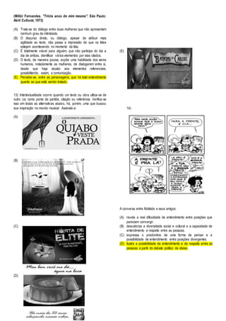 (Millôr Fernandes. "Trinta anos de mim mesmo". São Paulo: 
Abril Cultural, 1973) 
(A) Trata-se do diálogo entre duas mulheres que não apresentam 
nenhum grau de intimidade. 
(B) O discurso direto, ou diálogo, apesar de atribuir mais 
agilidade ao texto, não passa a impressão de que os fatos 
estejam acontecendo no momento da fala. 
(C) É totalmente viável para alguém, que não participe do dia a 
dia de ambas, identificar vários elementos por elas citados. 
(D) O texto, de maneira jocosa, expõe uma habilidade dos seres 
humanos, notadamente as mulheres, de dialogarem entre si, 
desde que haja alusão aos elementos referenciais; 
possibilitando, assim, a comunicação. 
(E) Percebe-se, entre as personagens, que há total entendimento 
quanto ao que está sendo tratado. 
13) Intertextualidade ocorre quando um texto ou obra utiliza-se de 
outro (a) como ponto de partida, citação ou referência. Verifica-se 
isso em todas as alternativas abaixo, há, porém, uma que buscou 
sua inspiração no mundo musical. Assinale-a: 
(A) 
(B) 
(C) 
(D) 
(E) 
14) 
A conversa entre Mafalda e seus amigos: 
(A) revela a real dificuldade de entendimento entre posições que 
pareciam convergir. 
(B) desvaloriza a diversidade social e cultural e a capacidade de 
entendimento e respeito entre as pessoas. 
(C) expressa o predomínio de uma forma de pensar e a 
possibilidade de entendimento entre posições divergentes. 
(D) ilustra a possibilidade de entendimento e de respeito entre as 
pessoas a partir do debate político de ideias. 
