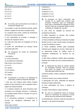 Está correto o que se afirma APENAS em
a) II, III e V.
b) III, IV e V.
c) I, II e III.
d) I, II e IV.
e) I, III e IV.
45. As normas para funcionamento dos fundos de
investimento dispõem que
a) os cotistas, no caso de condomínio fechado, podem
solicitar o resgate de suas cotas a qualquer tempo.
b) o prospecto deve conter a política de investimento
do fundo e os riscos envolvidos.
c) são dispensados de proceder à marcação a
mercado dos respectivos ativos.
d) o valor das cotas deve ser divulgado ao final de
cada mês.
e) podem ser administrados por pessoas físicas
autorizadas pela CVM.
46. Em prospectos de fundos de investimento
encontra-se:
I. seu objetivo.
II. os riscos assumidos.
III. sua política de investimento.
Está correto o que consta em
a) I, II e III.
b) II, apenas.
c) I e III, apenas.
d) III, apenas.
e) I, apenas.
47. Considerando os conceitos e as definições de
underwriting, analise as seguintes afirmações.
I. Para que uma empresa possa efetuar emissão
pública de ativos financeiros, não e necessário obter o
registro de companhia aberta.
II. A empresa emissora de ativos financeiros deve
encarregar uma instituição financeira, o underwriter,
da colocação desses títulos no mercado, em caso dc
emissão pública.
III. O underwriting representa a transferência de
recursos dos investidores diretamente para a
empresa.
Quais estão corretas?
a) Apenas a I.
b) Apenas a III.
c) Apenas a I e a II.
d) Apenas a I e a III.
e) Apenas a II e a III.
48. As empresas, ao serem constituídas, são
munidas de um capital para iniciarem suas
atividades. Entretanto, após sua inicialização,
pode surgir a necessidade de captação de novos
recursos. Para tal, as empresas podem recorrer
à utilização de “debêntures”, que são:
a) Uma forma de captação de recursos por
empréstimos bancários.
b) Ações negociadas no mercado. São emitidas
somente por empresas públicas.
c) Títulos imobiliários emitidos por empresas de capital
fechado em que o valor nominal sempre corresponde
ao valor de emissão do mesmo.
d) Títulos mobiliários emitidos pelas sociedades
anônimas para captação de recursos. Cada título dá
ao debenturista direitos de créditos contra as
sociedades estabelecidos na escritura de sua
emissão.
e) São títulos mobiliários emitidos pelas sociedades
limitadas para divisão dos lucros proporcionalmente à
produção.
49. As debêntures são títulos de créditos emitidos
por sociedades anônimas, tendo por garantia
seus ativos. Os direitos e as remunerações
oferecidas pelas debêntures são
a) letras de câmbio, multas e certificados de depósitos
bancários
b) letras de câmbio, juros e ações ordinárias
c) participação nos lucros, certificados de depósitos
bancários e ações preferenciais
d) juros, participação nos lucros e prêmios de
reembolso
e) multas, títulos públicos e ações ordinárias
50. No caso de investimentos feitos por pessoas
físicas em cadernetas de poupança é correto
afirmar que seus rendimentos são creditados
a) trimestralmente, conforme a data de aniversário da
aplicação, e são isentos de tributação.
 