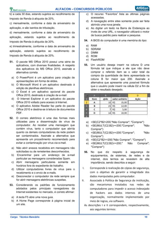 b) a cada 30 dias, estando sujeitos ao recolhimento de
Imposto de Renda à alíquota de 20%.
c) mensalmente, conforme a data de aniversário da
aplicação, e são isentos de tributação.
d) mensalmente, conforme a data de aniversário da
aplicação, estando sujeitos ao recolhimento de
Imposto de Renda à alíquota de 20%.
e) trimestralmente, conforme a data de aniversário da
aplicação, estando sujeitos ao recolhimento de
Imposto de Renda à alíquota de 20%.
51. O pacote MS Office 2010 possui uma série de
aplicativos, com diversas finalidades. A respeito
dos aplicativos do MS Office 2010, assinale a
alternativa correta.
a) O PowerPoint é um aplicativo para criação de
apresentações em forma de slides.
b) O Microsoft Word é um aplicativo destinado à
edição de planilhas eletrônicas.
c) O Excel é um aplicativo opcional do pacote
Office 2010, destinado à criação de e-mail
d) O Internet Explorer é um aplicativo do pacote
Office 2010 voltado para acesso à Internet.
e) O aplicativo Adobe Reader faz parte do pacote
Office 2010 e destina-se à leitura de documentos
PDF.
52. O correio eletrônico é uma das formas mais
utilizadas para a disseminação de vírus de
computador. Ao receber uma mensagem que
contém vírus, tanto o computador que abri-la
quanto os demais computadores da rede podem
ser contaminados. Assinale a alternativa que
apresenta um procedimento recomendado para
evitar a contaminação por vírus via e-mail.
a) Não abrir anexos recebidos em mensagens não
solicitadas ou de remetentes desconhecidos.
b) Encaminhar para um endereço de e-mail
particular as mensagens consideradas Spam.
c) Abrir mensagens particulares somente em
horários fora do expediente de trabalho.
d) Utilizar computadores livres de vírus para o
recebimento e o envio de e-mails.
e) Desconectar o computador da rede sempre que
for abrir mensagens eletrônicas suspeitas.
53. Considerando os padrões de funcionamento
adotados pelos principais navegadores da
Internet existentes no mercado, é correto afirmar:
a) A tecla F5 abre uma nova guia.
b) A Home Page corresponde à página inicial de
um site.
c) O recurso “Favoritos” lista as últimas páginas
acessadas.
d) A navegação entre sites somente pode ser feita
abrindo uma nova janela.
e) Ao digitar um texto na Barra de Endereços ao
invés de uma URL, o navegador utilizará o motor
de busca padrão para realizar a pesquisa.
54. A BIOS do computador é uma memória do tipo:
a) RAM
b) SDRAM
c) DIMM
d) ROM
e) FlashiROM
55. Um usuário deseja inserir na coluna D uma
fórmula tal que indique a ele que não deve
comprar o referido item se o valor total da
compra da quantidade de itens apresentada na
coluna B for maior que 200. Assinale a
alternativa que apresente uma possível fórmula
que o usuário pode inserir na célula D2 a fim de
obter o resultado desejado.
a) =SE(C2*B2<200;"Não Comprar"; "Comprar")
b) =SE(MULT(C2;B2)>=200;"Comprar"; "Não
Comprar")
c) =SE(MULT(C2;B2)<=200;"Comprar"; "Não
Comprar")
d) =SE(C2*B2<=200;"Não Comprar"; "Comprar")
e) =SE(MULT(C2;B2)<=200;" Não Comprar";
"Comprar")
56. No que diz respeito à segurança de
equipamentos, de sistemas, de redes e da
internet, dois termos se revestem de alta
importância, sendo descritos a seguir:
I. Corresponde à realização de cópias de segurança,
com o objetivo de garantir a integridade dos
dados manipulados pelo computador.
II. Associado à Política de Segurança da instituição,
são mecanismos instalados nas redes de
computadores para impedir o acesso indesejado
de hackers aos dados internos de uma
organização, normalmente implementado por
meio de regras, via software.
As descrições I e II correspondem, respectivamente,
aos seguintes termos:
 