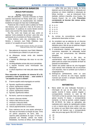 CONHECIMENTOS BÁSICOS
LÍNGUA PORTUGUESA
Na Flip, como na Copa
RIO DE JANEIRO – Durante entrevista na Festa
Literária Internacional de Paraty deste ano, o cantor
Gilberto Gil criticou as arquibancadas dos estádios
brasileiros em jogos da Copa das Confederações.
Poderia ter dito o mesmo sobre a plateia da Tenda
dos Autores, para a qual ele e mais de 40 outros se
apresentaram. A audiência do evento literário lembra
muito a dos eventos Fifa: classe média alta.
Na Flip, como nas Copas por aqui, pobre só
aparece “como prestador de serviço”, para citar uma
participante de um protesto em Paraty, anteontem.
Como lembrou outro dos convidados da festa
literária, o mexicano Juan Pablo Villalobos, esse
cenário é “um espelho do que é o Brasil”.
(Marco Aurélio Canônico, Na Flip, como na Copa.
Folha de S.Paulo, 08.07.2013. Adaptado)
1. Nas palavras do mexicano Juan Pablo Villalobos,
fica evidente que o Brasil é um país em que
a) as diferenças sociais ainda são bastante
acentuadas.
b) o repúdio às diferenças não ecoa na voz dos
artistas.
c) as desigualdades sociais são pouco percebidas.
d) o esporte funciona como minimizador das
diferenças.
e) a cultura esportiva é mal vista pela classe média
alta.
Para responder às questões de números 02 e 03,
considere a frase final do texto: … esse cenário é
“um espelho do que é o Brasil”.
2. O termo espelho está empregado em sentido
a) figurado, significando qualidade.
b) próprio, significando modelo.
c) figurado, significando advertência.
d) próprio, significando símbolo.
e) figurado, significando reflexo.
3. No trecho, usam-se as aspas para
a) marcar o discurso indireto.
b) indicar a fala irônica do autor.
c) introduzir o discurso direto.
d) suavizar o sentido do enunciado.
e) marcar pejorativamente o enunciado.
4. Essa matriarca era de uma saúde admirável e
não mais se intrometia na direção da casa. Tinha
um pitinho pequenino de barro, feito ......
capricho pelas paneleiras do lugar. O fumo era
preparado por Nhá-Bá, colhido nas hortas.
Destaladas, murchas as folhas, eram entregues
...... velha mãe que fazia a torção de forma
especial, que só ela sabia fazer. [...] Daquela avó
emanava um cheiro indefinido e adocicado de
folhas murchas ...... que se misturavam fumo
desfiado, cânfora e baunilha. (Cora Coralina. “Na
Fazenda Paraíso”, Op. cit., p.59). Preenchem
corretamente as lacunas dos versos acima,
na ordem dada:
a) à - a - à.
b) a - à - a.
c) a - a - à.
d) à - à - a.
e) a - à - à.
5. As normas de concordância verbal estão
plenamente observadas na frase:
a) Ao considerar que as palavras de um discurso
pode afastar-se de seu trilho original, somos
alertados para o fato de que as palavras chegam
a distorcer o nosso pensamento.
b) O entendimento imediato das palavras a que
recorremos dependem da adequação lexical
com que nos comunicamos nas diferentes
situações.
c) Preservam-se, durante o dia claro, as
características mais comunicativas da língua,
pelas quais se cumpre seu propósito de fazer as
pessoas se entenderem.
d) Cabem aos poetas valer-se de uma linguagem
cujas marcas mais evidentes não se encontram
num dicionário, mas no contexto que é próprio à
imaginação lírica.
e) Distingue-se perfeitamente, entre os usos
diurnos ou noturnos de uma língua, aquelas
nuances que acusam a variação expressiva de
seus vários registros.
MATEMÁTICA
6. Maria obtém de uma instituição financeira a
informação de que se ela aplicar todo seu
capital, durante 8 meses, poderá resgatar o
correspondente montante no valor de R$
19.610,00 no final do período. Caso ela opte por
aplicar durante 12 meses, o correspondente
montante, no final do período, poderá resgatar
R$ 20.165,00. Se todas as aplicações são
realizadas sob o regime de capitalização simples
e com a mesma taxa de juros, então o número
de meses em que Maria deve aplicar todo seu
capital de tal maneira que o correspondente
valor dos juros seja igual a R$ 2.497,50 é de:
a) 20
b) 18
c) 16
 