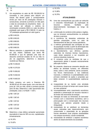 d) 15
e) 14.
7. Um empréstimo no valor de R$ 150.000,00 foi
concedido a uma pessoa para adquirir um
imóvel. Ela deverá quitar a correspondente
dívida por meio de 60 prestações mensais e
consecutivas, vencendo a primeira um mês após
a data da concessão do empréstimo. Sabe - se
que deverá ser utilizado o sistema de
amortização constante (SAC) e o valor da última
prestação será igual a R$ 2.560,00. O valor da
10ª prestação apresentará um valor igual a:
a) R$ 5.440,00.
b) R$ 5.500,00.
c) R$ 5.560,00.
d) R$ 5.620,00.
e) R$ 5.680,00.
8. Marcos antecipou o pagamento de uma dívida
em oito meses. Sabendo que devia R$
65.000,00 e que foi aplicada uma taxa de
desconto comercial simples de 3% ao mês no
ato do pagamento, determine o desconto
recebido por Marcos.
a) R$ 15.356,00
b) R$ 15.375,00
c) R$ 15.650,00
d) R$ 15.500,00
e) R$ 15.600,00
9. Pedro comprou um carro e financiou R$
36.000,00 em 36 vezes iguais, com uma taxa de
juros de 1,8% ao mês, sendo a primeira parcela
para 30 dias. Determine o valor aproximado das
prestações. (Use: (1,018)36 = 1,901)
a) R$ 1.367,20
b) R$ 1.387,45
c) R$ 1.337,52
d) R$ 1.307,02
e) R$ 1.372,80
10. Determine a taxa efetiva semestral aproximada
equivalente à taxa de 36% ao ano, capitalizados
bimestralmente.
a) 18,16%
b) 15,42%
c) 19,10%
d) 15,98%
e) 18,76%
ATUALIDADES
11. Uma das consequências que pode ser atribuída
à crescente intensificação da exploração de
recursos naturais, facilitada pelo
desenvolvimento tecnológico ao longo da
história, é
a) a diminuição do comércio entre países e regiões,
que se tornaram autossuficientes na produção
de bens e serviços.
b) a ocorrência de desastres ambientais de
grandes proporções, como no caso de
derramamento de óleo por navios petroleiros.
c) a melhora generalizada das condições de vida
da população mundial, a partir da eliminação das
desigualdades econômicas na atualidade.
d) o desmatamento, que eliminou grandes
extensões de diversos biomas improdutivos,
cujas áreas passaram a ser ocupadas por
centros industriais modernos.
e) O consenso entre os cientistas de que o
aquecimento global é causado exclusivamente
pela ação humana.
12. No presente, observa-se crescente atenção aos
efeitos da atividade humana, em diferentes
áreas, sobre o meio ambiente, sendo constante,
nos fóruns internacionais e nas instâncias
nacionais, a referência à sustentabilidade como
princípio orientador de ações e propostas que
deles emanam. A sustentabilidade explica-se
pela
a) incapacidade de se manter uma atividade
econômica ao longo do tempo sem causar danos
ao meio ambiente.
b) incompatibilidade entre crescimento econômico
acelerado e preservação de recursos naturais e
de fontes não renováveis de energia.
c) interação de todas as dimensões do bem-estar
humano com o crescimento econômico, sem a
preocupação com a conservação dos recursos
naturais que estivera presente desde a
Antiguidade.
d) necessidade de se satisfazer as demandas
atuais colocadas pelo desenvolvimento sem
comprometer a capacidade de as gerações
futuras atenderem suas próprias necessidades
nos campos econômico, social e ambiental.
e) necessidade de enfatizar o aspecto econômico
dentro do desenvolvimento da sociedade.
 