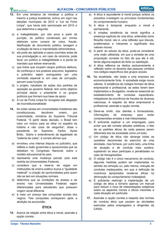 13. Em uma tentativa de moralizar a política e
mesmo a justiça brasileiras, entrou em vigor nas
eleições municipais de 2012 a “Lei da Ficha
Limpa”, que havia sido sancionada em 2010 e
que determina o seguinte:
a) a inelegibilidade, por oito anos a partir da
punição, do político condenado por crimes
eleitorais como compra de votos, fraude,
falsificação de documento público, lavagem e
ocultação de bens e improbidade administrativa
b) ela pode ser aplicada a casos ocorridos antes de
sua promulgação e, em caso de renúncia, pode
levar um político à inelegibilidade e à perda do
mandato que estiver exercendo.
c) que todos que ocupam cargos políticos eletivos,
de confiança e nos poderes executivo, legislativo
e judiciário sejam averiguados por uma
comissão especial e, em caso de corrupção,
percam suas funções.
d) o projeto, resultado de ações dos partidos de
oposição ao governo federal, tem como objetivo
principal atacar o presidente e os grupos
políticos que formam sua base de apoio.
e) A Lei da Ficha Limpa foi revogada sob alegação
de inconstitucionalidade
14. As cotas raciais em universidades brasileiras são
constitucionais, decidiram ontem, por
unanimidade, ministros do Supremo Tribunal
Federal. “A partir desta decisão, o Brasil tem
mais um motivo para se olhar no espelho da
história e não corar de vergonha”, disse o
presidente do Supremo, Carlos Ayres
Britto. Sobre o entendimento da legalidade do
“sistema de cotas”, é correto afirmar que
a) envolveu uma intensa disputa no judiciário, que
refletia a visão governista e oposicionista que se
debatiam no Congresso Nacional, sobre o
modelo educacional do país.
b) representa uma mudança parcial, pois está
restrita às Universidades Federais.
c) considera que a reserva de vagas em
instituições de ensino público busca a “igualdade
material”: a criação de oportunidades para quem
não as tem em situações normais.
d) determina que as condições de acesso e de
ensino nas Universidades Federais sejam
diferenciadas para estudantes que possuem
origem racial diferente.
e) é mais um avanço das conquistas sociais dos
negros. Tais conquistas começaram após a
abolição da escravidão.
ÉTICA
15. Acerca da relação entre ética e moral, assinale a
opção correta.
a) A ética é equivalente à moral porque ambos os
preceitos investigam os princípios fundamentais
do comportamento humano.
b) A ética é temporal, enquanto a moral é
permanente.
c) A simples existência da moral significa a
presença explícita de uma ética, entendida como
filosofia moral, isto é, uma reflexão que discute,
problematiza e interpreta o significado dos
valores morais.
d) A partir do estudo da ética, pode-se considerar
uma visão utilitarista, em que a verdade de uma
proposição consiste no fato de que ela é útil,
tendo alguma espécie de êxito ou satisfação.
e) A ética reflexiva se dedica exclusivamente à
reflexão sobre os deveres das pessoas contidos
nos códigos específicos dos grupos sociais.
16. Na atualidade, não basta a uma empresa ser
economicamente forte. A sociedade exige novos
valores. A existência de códigos formais de ética
empresarial e profissional, se estes forem bem
implantados e divulgados, revela-se essencial ao
estabelecimento de condutas expectáveis,
mitigadoras da ocorrência de fraudes de diversas
naturezas. A respeito da ética empresarial e
profissional, assinale a opção correta.
a) Deve-se omitir, dos clientes e fornecedores,
informações da empresa, para evitar
compreensões erradas e mal interpretadas.
b) É suficiente explicar a um empregado, para
evitar que ele cometa atitudes antiéticas, o fato
de os padrões éticos de cada pessoa serem
diferentes dos da sociedade como um todo.
c) Um código de ética não abrange todas as
questões decorrentes do exercício de uma
atividade, mas fornece, por outro lado, uma linha
de atuação e de conduta mais austera,
sujeitando os seus partícipes a penalidades no
caso de transgressões.
d) O código não é o único mecanismo de conduta,
algumas medidas podem ser implantadas no
sentido da remoção ou, pelo menos, redução de
condutas inadequadas, em que a definição de
incentivos apropriados revela-se eficaz na
eliminação do comportamento indesejável.
e) É suficiente restringir a implantação de um
código de ética a torná-lo apenas um manual
para reduzir o risco de interpretações subjetivas
sobre os aspectos morais e éticos inerentes a
cada situação em particular.
17. Assinale a opção correta a respeito das normas
de conduta ética que pautam as atividades
exercidas pelos empregados e dirigentes da
CAIXA.
 