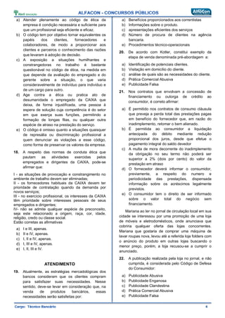 a) Atender plenamente ao código de ética da
empresa é condição necessária e suficiente para
que um profissional seja eficiente e eficaz.
b) O código tem por objetivo tornar equivalentes os
papéis dos clientes, fornecedores e
colaboradores, de modo a proporcionar aos
clientes e parceiros o conhecimento das razões
que levaram à adoção de decisão.
c) A exposição a situações humilhantes e
constrangedoras no trabalho é bastante
questionável no código de ética, na medida em
que depende da avaliação do empregado e do
gerente sobre a situação, o que varia
consideravelmente de indivíduo para indivíduo e
de um cargo para outro.
d) Age contra a ética ou pratica ato de
desumanidade o empregado da CAIXA que
deixa, de forma injustificada, uma pessoa à
espera de solução cuja competência é do setor
em que exerça suas funções, permitindo a
formação de longas filas, ou qualquer outra
espécie de atraso na prestação do serviço.
e) O código é omisso quanto a situações quaisquer
de represália ou discriminação profissional a
quem denunciar as violações a esse código,
como forma de preservar os valores da empresa.
18. A respeito das normas de conduta ética que
pautam as atividades exercidas pelos
empregados e dirigentes da CAIXA, pode-se
afirmar que:
I - as situações de provocação e constrangimento no
ambiente de trabalho devem ser eliminadas;
II - os fornecedores habituais da CAIXA devem ter
prioridade de contratação quando da demanda por
novos serviços;
III - no exercício profissional, os interesses da CAIXA
têm prioridade sobre interesses pessoais de seus
empregados e dirigentes;
IV- não se admite qualquer espécie de preconceito,
seja este relacionado a origem, raça, cor, idade,
religião, credo ou classe social.
Estão corretas as afirmativas
a) I e III, apenas.
b) II e IV, apenas.
c) I, II e IV, apenas.
d) I, III e IV, apenas.
e) I, II, III e IV.
ATENDIMENTO
19. Atualmente, as estratégias mercadológicas dos
bancos consideram que os clientes compram
para satisfazer suas necessidades. Nesse
sentido, deve-se levar em consideração que, na
venda de produtos bancários, essas
necessidades serão satisfeitas por:
a) Benefícios proporcionados aos correntistas
b) Informações sobre o produto.
c) apresentações eficientes dos serviços
d) Número de procura de clientes na agência
bancaria.
e) Procedimentos técnico-operacionais
20. De acordo com Kotler, constitui exemplo da
etapa de venda denominada pré-abordagem a:
a) Identificação de potenciais clientes.
b) Visitação em domicílio do cliente.
c) análise de quais são as necessidades do cliente.
d) Prática Comercial Abusiva
e) Publicidade Falsa
21. Nos contratos que envolvam a concessão de
financiamento ou outorga de crédito ao
consumidor, é correto afirmar:
a) É permitido nos contratos de consumo cláusula
que preveja a perda total das prestações pagas
em benefício do fornecedor que, em razão do
inadimplemento, retomar o bem alienado.
b) É permitida ao consumidor a liquidação
antecipada do débito mediante redução
proporcional dos juros, desde que efetue o
pagamento integral do saldo devedor
c) A multa de mora decorrente do inadimplemento
da obrigação no seu termo não poderá ser
superior a 2% (dois por cento) do valor da
prestação em atraso
d) O fornecedor deverá informar o consumidor,
previamente, a respeito do numero e
periodicidade das prestações, dispensada
informação sobre os acréscimos legalmente
previstos.
e) O consumidor tem o direito de ser informado
sobre o valor total do negócio sem
financiamento.
Mariana ao ler no jornal de circulação local em sua
cidade se interessou por uma promoção de uma loja
de móveis e eletrodomésticos, onde anunciava que
cobriria qualquer oferta das lojas concorrentes.
Mariana que gostaria de comprar uma máquina de
lavar roupas nova, levou até a referida loja folders com
o anúncio do produto em outras lojas buscando o
menor preço, porém, a loja recusou-se a cumprir o
anunciado.
22. A publicação realizada pela loja no jornal, e não
cumprida, é considerada pelo Código de Defesa
do Consumidor:
a) Publicidade Abusiva
b) Publicidade Enganosa
c) Publicidade Clandestina
d) Prática Comercial Abusiva
e) Publicidade Falsa
 