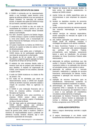 HISTÓRIA E ESTATUTO DA CAIXA
23. A CAIXA é conhecida por ter desempenhado,
desde a sua fundação, papel decisivo como
agente de políticas públicas e por ser parceira do
Estado brasileiro na execução de políticas
sociais. A respeito das ações da CAIXA ao longo
de sua história, assinale a opção correta.
a) O surgimento da CAIXA se deu em razão da
necessidade de moralizar o penhor e, por isso,
foi-lhe concedido o monopólio dessa atividade
desde a sua fundação.
b) Em 1931, durante o governo de Getúlio Vargas,
a CAIXA começou a operar a carteira hipotecária
e, cinco anos depois, com a incorporação do
Banco Nacional de Habitação, tornou-se o maior
operador da área.
c) Um passo importante na história da CAIXA foi a
abertura do capital na bolsa de valores no final
da década passada.
d) Ao direcionar suas ações para a habitação, a
CAIXA deixou de ter participação significativa
nas áreas de saneamento e urbanização.
e) Na década de 90 do século XX, a CAIXA
centralizou o papel de agente operador do fundo
de garantia do tempo de serviço (FGTS).
24. O estatuto de uma empresa dispõe sobre a
maneira como ela se prepara para enfrentar os
seus desafios. A respeito da organização da
CAIXA, como disposto em seu estatuto, assinale
a opção correta.
a) A sede da CAIXA localiza-se na cidade do Rio
de Janeiro – RJ.
b) Em razão de ter atividades que visam ao
desenvolvimento social, a CAIXA tem atuação
restrita ao território nacional, sendo-lhe vedada a
criação de sucursais, filiais ou agências no
exterior.
c) A CAIXA é uma instituição financeira sob a
forma de empresa pública, vinculada ao
Ministério da Fazenda.
d) Ao ser qualificada como caixa econômica, a
empresa CAIXA possui status jurídico
diferenciado, não estando sujeita à fiscalização
do Banco Central do Brasil.
e) Por não fazer parte da administração direta, a
CAIXA atende apenas aos princípios
constitucionais da legalidade e eficiência.
Após 151 anos, a CAIXA consolidou-se como um
banco de grande porte, sólido e moderno. CAIXA é
sinônimo de responsabilidade social e pretende ser
referência mundial, rentável, eficiente, ágil e com
permanente capacidade de renovação.
Internet: <www.caixa.gov.br > (com adaptações).
25. Visando ao alcance da pretensão aludida no
texto acima, os objetivos estabelecidos no
estatuto da CAIXA incluem
a) manter linhas de crédito específicas para as
microempresas e para empresas de pequeno
porte.
b) receber os depósitos oriundos da economia
popular, excluindo aqueles garantidos pela
União.
c) prestar serviços bancários de natureza especial,
não incluindo intermediação e suprimento
financeiro.
d) realizar serviços de natureza especulativa,
exceto operações no mercado de ações e de
títulos mobiliários.
e) não realizar operações que atentem contra a
função social da empresa, inclusive a
corretagem de seguros e de valores mobiliários.
26. A Caixa Econômica Federal é a instituição
financeira responsável pela operacionalização
das políticas do Governo Federal,
principalmente, para habitação, saneamento
básico e apoio ao trabalhador. As principais
atividades da Caixa Econômica Federal estão
relacionadas a
a) elaboração de políticas econômicas que irão
auxiliar o Governo Federal na composição do
orçamento público e na aplicação dos recursos
em atividades sociais, como esporte e cultura.
b) elaboração de políticas para o mercado
financeiro, viabilizando a captação de recursos
financeiros, administração de loterias, fundos,
programas e aplicação dos recursos e obras
sociais.
c) captação de recursos financeiros para as
transferências internacionais auxiliando os
trabalhadores brasileiros residentes no exterior.
d) administração de loterias, fundos (FGTS),
programas (PIS) e captação de recursos em
cadernetas de poupança, em depósitos à vista e
a prazo e sua aplicação em empréstimos
vinculados substancialmente à habitação.
e) estruturação do Sistema Financeiro Nacional,
auxiliando o Banco Central na elaboração de
normas e diretrizes para administração de
fundos e programas como FGTS e PIS.
LEGISLAÇÃO ESPECÍFICA
27. Sobre o seguro desemprego assinale a opção
incorreta.
a) O seguro desemprego é um direito social
fundamental dos trabalhadores urbanos e rurais.
 