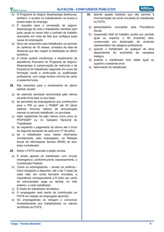 b) O Programa do Seguro Desemprego destina-se,
também, a auxiliar os trabalhadores na busca e
preservação do emprego.
c) É requisito para a concessão do seguro-
desemprego ter sido o trabalhador demitido sem
justa causa ou haver sido o contrato de trabalho
rescindido em vista de fato que configure justa
causa do empregado.
d) Deve ser observado pelo trabalhador um período
de carência de 16 meses, contados da data de
dispensa que deu origem à habilitação ao último
benefício.
e) A União poderá condicionar o recebimento da
assistência financeira do Programa de Seguro-
Desemprego à comprovação da matrícula e da
frequência do trabalhador segurado em curso de
formação inicial e continuada ou qualificação
profissional, com carga horária mínima de cento
e sessenta horas
28. São requisitos para o recebimento do abono
salarial, exceto:
a) ter exercido atividade remunerada pelo menos
durante trinta dias no ano base.
b) ter percebido de empregadores que contribuírem
para o PIS ou para o PASEP até 02 (dois)
salários mínimos médios de remuneração
mensal no período trabalhado, no ano-base.
c) estar cadastrado há pelo menos cinco anos no
PIS/PASEP ou no Cadastro Nacional do
Trabalhador.
d) ter requerido o pagamento do abono até o início
do segundo semestre de cada ano (1º de julho).
e) ter o trabalhador seus dados informados
corretamente, pelo empregador, na Relação
Anual de Informações Sociais (RAIS) do ano-
base considerado.
29. Sobre o FGTS assinale a opção correta.
a) É direito apenas do trabalhador com vínculo
empregatício, conforme prevê, expressamente, a
Constituição Federal.
b) Todos os empregadores – exceto os públicos -
ficam obrigados a depositar, até o dia 7 (sete) de
cada mês, em conta bancária vinculada, a
importância correspondente a 8 (oito) por cento
da remuneração paga ou devida, no mês
anterior, a cada trabalhador.
c) É direito do trabalhador doméstico.
d) O empregador está isento da contribuição ao
FGTS em relação ao empregado aprendiz.
e) Os empregadores se obrigam a comunicar
trimestralmente aos trabalhadores os valores
recolhidos ao FGTS.
30. Aponte aquela hipótese que não permite a
movimentação da conta vinculada do trabalhador
no FGTS.
a) aposentadoria concedida pela Previdência
Social.
b) suspensão total do trabalho avulso por período
igual ou superior a 90 (noventa) dias,
comprovada por declaração do sindicato
representativo da categoria profissional.
c) quando o trabalhador ou qualquer de seus
dependentes for acometido de neoplasia
maligna.
d) quando o trabalhador tiver idade igual ou
superior a sessenta anos
e) falecimento do trabalhador.
 