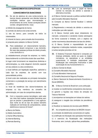 CONHECIMENTOS ESPECÍFICOS
CONHECIMENTOS BANCÁRIOS
31. No ato de abertura de uma conta-corrente, os
bancos devem apresentar aos clientes todas as
condições básicas para movimentação e
encerramento de conta. Essas condições devem
constar, obrigatoriamente, no(a)
a) folheto de propaganda do banco.
b) contrato de abertura de conta-corrente.
c) site do banco, para consulta de todos os
interessados.
d) intranet do banco, para consulta dos funcionários.
e) proposta para cadastro no Banco Central.
32. Para estabelecer um relacionamento bancário,
as pessoas devem comprovar o seu domicílio.
No caso das pessoas jurídicas de direito privado,
o seu domicílio é o:
a) estabelecimento principal da empresa, ou matriz,
desconsiderando os domicílios locais das suas filiais.
b) lugar onde funcionarem as respectivas diretorias e
administrações, ou onde elegerem domicílio especial
em seu estatuto ou atos constitutivos.
c) local definido por legislação específica, aplicável a
cada tipo de empresa, de acordo com sua
personalidade jurídica.
d) local onde são realizadas as principais transações
comerciais e a prestação de serviço com atendimento
ao público.
e) local de residência dos sócios-fundadores da
empresa ou dos membros do conselho de
administração, em caso de companhias abertas.
33. Com o crescente avanço tecnológico, está cada
vez mais fácil realizar operações bancárias sem
que se precise ir pessoalmente a uma agência.
Que nome se dá ao tipo de acesso bancário
realizado em terminais de computadores, caixas
eletrônicos e bancos 24 horas?
a) Banco de Dados.
b) Débito Automático.
c) Home Office Banking.
d) Internet Banking.
e) Remote Banking.
34. Leia as sentenças sobre o papel do Banco
Central no mercado de câmbio e assinale a
alternativa incorreta.
a) O Banco Central executa a política cambial definida
pelo Conselho Monetário Nacional.
b) Compete ao Banco Central fiscalizar o referido
mercado.
c) Regulamenta o mercado de câmbio e autoriza as
instituições que nele operam.
d) O Banco Central pode atuar diretamente no
mercado, comprando e vendendo moeda estrangeira
de forma ocasional e limitada, com o objetivo de
conter movimentos desordenados da taxa de câmbio.
e) O Banco Central é impossibilitado de punir
dirigentes e instituições mediante multas, suspensões
e outras sanções previstas em lei.
35. O Sistema Financeiro Nacional é composto por
diversas entidades, dentre as quais os órgãos
normativos, os operadores e as entidades
supervisoras. A entidade responsável pela
fiscalização das instituições financeiras e pela
autorização do seu funcionamento é o
a) Banco Central do Brasil.
b) Conselho Monetário Nacional.
c) Fundo Monetário Internacional.
d) Conselho Nacional de Seguros Privados.
e) Banco Nacional do Desenvolvimento Econômico e
Social (BNDES).
36. O Banco Central do Brasil tem como atribuição
a) receber os recolhimentos compulsórios dos bancos.
b) garantir a liquidez dos títulos de emissão do
Tesouro Nacional.
c) acompanhar as transações em bolsas de valores.
d) assegurar o resgate dos contratos de previdência
privada.
e) fiscalizar os repasses de recursos pelo BNDES.
37. As competências privativas do BACEN incluem
a) a emissão de debêntures conversíveis em ações.
b) a definição da tributação das operações financeiras.
c) o exercício da fiscalização das instituições
financeiras, sem, contudo, aplicar-lhes penalidades.
 