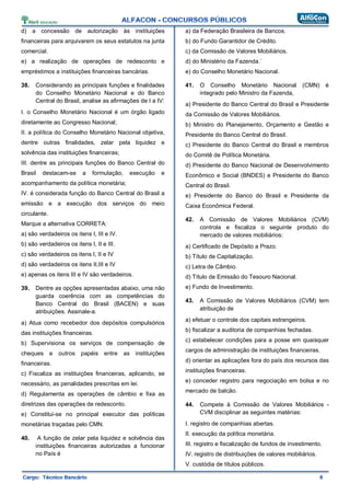 d) a concessão de autorização às instituições
financeiras para arquivarem os seus estatutos na junta
comercial.
e) a realização de operações de redesconto e
empréstimos a instituições financeiras bancárias.
38. Considerando as principais funções e finalidades
do Conselho Monetário Nacional e do Banco
Central do Brasil, analise as afirmações de I a IV:
I. o Conselho Monetário Nacional é um órgão ligado
diretamente ao Congresso Nacional;
II. a política do Conselho Monetário Nacional objetiva,
dentre outras finalidades, zelar pela liquidez e
solvência das instituições financeiras;
III. dentre as principais funções do Banco Central do
Brasil destacam-se a formulação, execução e
acompanhamento da política monetária;
IV. é considerada função do Banco Central do Brasil a
emissão e a execução dos serviços do meio
circulante.
Marque a alternativa CORRETA:
a) são verdadeiros os itens I, III e IV.
b) são verdadeiros os itens I, II e III.
c) são verdadeiros os itens I, II e IV
d) são verdadeiros os itens II,III e IV
e) apenas os itens III e IV são verdadeiros.
39. Dentre as opções apresentadas abaixo, uma não
guarda coerência com as competências do
Banco Central do Brasil (BACEN) e suas
atribuições. Assinale-a.
a) Atua como recebedor dos depósitos compulsórios
das instituições financeiras.
b) Supervisiona os serviços de compensação de
cheques e outros papéis entre as instituições
financeiras.
c) Fiscaliza as instituições financeiras, aplicando, se
necessário, as penalidades prescritas em lei.
d) Regulamenta as operações de câmbio e fixa as
diretrizes das operações de redesconto.
e) Constitui-se no principal executor das políticas
monetárias traçadas pelo CMN.
40. A função de zelar pela liquidez e solvência das
instituições financeiras autorizadas a funcionar
no País é
a) da Federação Brasileira de Bancos.
b) do Fundo Garantidor de Crédito.
c) da Comissão de Valores Mobiliários.
d) do Ministério da Fazenda.´
e) do Conselho Monetário Nacional.
41. O Conselho Monetário Nacional (CMN) é
integrado pelo Ministro da Fazenda,
a) Presidente do Banco Central do Brasil e Presidente
da Comissão de Valores Mobiliários.
b) Ministro do Planejamento, Orçamento e Gestão e
Presidente do Banco Central do Brasil.
c) Presidente do Banco Central do Brasil e membros
do Comitê de Política Monetária.
d) Presidente do Banco Nacional de Desenvolvimento
Econômico e Social (BNDES) e Presidente do Banco
Central do Brasil.
e) Presidente do Banco do Brasil e Presidente da
Caixa Econômica Federal.
42. A Comissão de Valores Mobiliários (CVM)
controla e fiscaliza o seguinte produto do
mercado de valores mobiliários:
a) Certificado de Depósito a Prazo.
b) Título de Capitalização.
c) Letra de Câmbio.
d) Título de Emissão do Tesouro Nacional.
e) Fundo de Investimento.
43. A Comissão de Valores Mobiliários (CVM) tem
atribuição de
a) efetuar o controle dos capitais estrangeiros.
b) fiscalizar a auditoria de companhias fechadas.
c) estabelecer condições para a posse em quaisquer
cargos de administração de instituições financeiras.
d) orientar as aplicações fora do país dos recursos das
instituições financeiras.
e) conceder registro para negociação em bolsa e no
mercado de balcão.
44. Compete à Comissão de Valores Mobiliários -
CVM disciplinar as seguintes matérias:
I. registro de companhias abertas.
II. execução da política monetária.
III. registro e fiscalização de fundos de investimento.
IV. registro de distribuições de valores mobiliários.
V. custódia de títulos públicos.
 