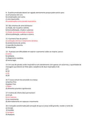 9- O politraumatizado deverá ser vigiado atentamente porque pode evoluir para:
a) um processo de cura.
b) complicações com asma.
c) uma taquicardia.
d) complicações como parada respiratória.
10- São sintomas de asma brônquica:
a) chiado, dor no peito e vômito.
b) broncodilatação, chiado e sudorese.
c) chiado, broncoconstrição e dispnéia.
d) broncodilatação, sudorese e ectarro.
11- A primeira fase do parto é:
a) contração uterina e rompimento da bolsa.
b) amolecimento do ventre.
c) expulsão da placenta.
d) dequitação.
12- A pessoa com dificuldade em expirar e apresenta ruídos ao respirar, possui:
a) asma
b) epilepsia.
c) afogamento cianótico.
d) hemorragia.
13- Em caso de parada cardio-respiratória num atendimento com apenas um socorrista, a quantidade de
massagens que deverá ser feita após a seqüência de duas respirações é de:
a) 5
b) 10
c) 15
d) 20
16- É causa comum da convulsão na criança:
a) banhos frios
b) golpes frios
c) febre
d) alimentos picantes e gordurosos
17- A vítima de infarto deve permanecer:
a) em pé.
b) em repouso.
c) em movimento.
d) alternadamente em repouso e movimento
18- A situação caracterizada pela sensação de que as coisas estão girando, recebe o nome de:
a) síncope
b) lassidão
c) vertigem
d) dispepsia.
 