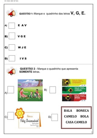 E.E. Inácio João de Faria
2
BALA BONECA
CAMELO BOLA
CASA CAMELO
QUESTÃO 1- Marque o quadrinho das letras V, G, E.
A) E A V
B) V G E
C) W J E
D) I V S
QUESTÃO 2 - Marque o quadrinho que apresenta
SOMENTE letras.
B)
A)
C) D)
 