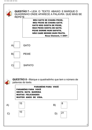 E.E. Inácio João de Faria
5
QUESTÃO 7 – LEIA O TEXTO ABAIXO E MARQUE O
QUADRINHO ONDE APARECE A PALAVRA QUE MAIS SE
REPETE
A) GATO
B) PEIXE
C) SAPATO
QUESTÃO 8 - Marque o quadradinho que tem o número de
palavras do texto.
A) B)
C) D)
15 8
10 21
MEU GATO SE CHAMA PEIXE,
MEU PEIXE SE CHAMA GATO.
GATO NÃO GOSTA DE PEIXE,
MAS PEIXE GOSTA DE GATO.
PEIXE DORME NUM SAPATO,
NÃO CABE MESMO NUM PRATO.
Rosa Clement, © 2001
Rosa Clement, © 2001
Meu gato se chama Peixe,
meu peixe se chama Gato.
Gato não gosta de Peixe,
mas Peixe gosta de Gato.
Meu gato se chama Peixe,
meu peixe se chama Gato.
Gato não gosta de Peixe,
mas Peixe gosta de Gato.
PARABÉNS PARA VOCÊ
PARABÉNS PARA VOCÊ
NESTA DATA QUERIDA
MUITAS FELICIDADES
MUITOS ANOS DE VIDA.
 