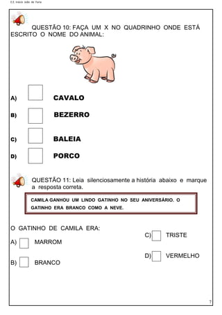 E.E. Inácio João de Faria
7
QUESTÃO 10: FAÇA UM X NO QUADRINHO ONDE ESTÁ
ESCRITO O NOME DO ANIMAL:
A) CAVALO
B) BEZERRO
C) BALEIA
D) PORCO
QUESTÃO 11: Leia silenciosamente a história abaixo e marque
a resposta correta.
O GATINHO DE CAMILA ERA:
C) TRISTE
A) MARROM
D) VERMELHO
B) BRANCO
CAMILA GANHOU UM LINDO GATINHO NO SEU ANIVERSÁRIO. O
GATINHO ERA BRANCO COMO A NEVE.
 